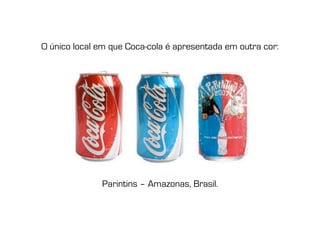 O único local em que Coca-cola é apresentada em outra cor:




              Parintins – Amazonas, Brasil.
 