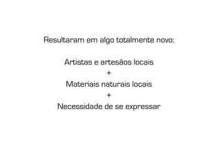Resultaram em algo totalmente novo:

    Artistas e artesãos locais
                +
     Materiais naturais locais
                +
   Necessidade de se expressar
 