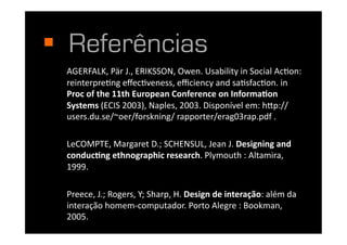   Referências
  AGERFALK,	
  Pär	
  J.,	
  ERIKSSON,	
  Owen.	
  Usability	
  in	
  Social	
  AcIon:	
  
  reinterpreIng	
  eﬀecIveness,	
  eﬃciency	
  and	
  saIsfacIon.	
  in	
  
  Proc	
  of	
  the	
  11th	
  European	
  Conference	
  on	
  Informa3on	
  
  Systems	
  (ECIS	
  2003),	
  Naples,	
  2003.	
  Disponível	
  em:	
  h"p://
  users.du.se/~oer/forskning/	
  rapporter/erag03rap.pdf	
  .	
  

  LeCOMPTE,	
  Margaret	
  D.;	
  SCHENSUL,	
  Jean	
  J.	
  Designing	
  and	
  
  conduc3ng	
  ethnographic	
  research.	
  Plymouth	
  :	
  Altamira,	
  
  1999.	
  

  Preece,	
  J.;	
  Rogers,	
  Y;	
  Sharp,	
  H.	
  Design	
  de	
  interação:	
  além	
  da	
  
  interação	
  homem-­‐computador.	
  Porto	
  Alegre	
  :	
  Bookman,	
  
  2005.	
  	
  
 