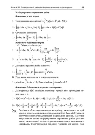 Урок № 66. Геометричний зміст і означення визначеного інтеграла.. 105
VI. Формування первинних умінь
Виконання усних вправ
ь
1. Чи правильна рівність: 1) ^ {х )й х = 2г(а)-2?,(Ь);
а
Ь Ь
2) І f(x)dx = f { Ь ) 3) ^ [х )й х = Р(р) - .Р(а)?
а а
2. Обчисліть інтеграл:
1 2 х 2 3
1) jxdx; 2) ^— dx  3) ^x2dx; 4) ^ х .
о
Виконання письмових вправ
1-2. Обчисліть інтеграл:
2 3 2 Л 10н
1. 1) 2) JVcte; 3) J----- — 4) J—
- i l l (2# + l) і я
7Г 71 К К
2 4 3 2
2. 1) fsin#rf#;2) fcos#d#;3) f——?—; 4) f— —dx.
J J J cos x t sin x7Г
4
3. Доведіть правильність рівності:
ТЕ П
ї dx г І ?
1) [-~— = dx 2) [cosjcrf#=  x 2dx.
J0 cos х і і J0
3. При яких значеннях а справджується:
2 а
1) рівність J4:xdx = 12; 2) нерівність J*sinxd x> 0?
а 0
Виконання додаткових вправ на повторення
1. Для функції f(x) знайдіть первісну, графік якої проходить че­
рез точку А .
1) /(# ) = 4x3-2 # -3 ; А (-1;-3); 2) f(x)= -2 х ; А (і;і);
2у/x
3) /(# ) = ic o s ^ + is in ^ ; А — л/2 ; 4) f(x) = x~2+ А(-1;2).
А А А А  А J X
Оскільки обсяг теоретичного матеріалу, винесеного на цей
урок, є досить великим, опрацювання його буде відбуватися
поступово протягом декількох подальших уроків. На етапі
закріплення знань та формування первинних умінь розгля­
даємо лише задачі на застосування означення визначеного
інтеграла. Розв’язування основної частини як усних, так
 