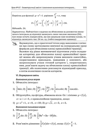 Урок № 67. Геометричний зміст і означення визначеного інтеграла.., 111
2 Х
Первісна для функції у = х +1 дорівнює — +х , тому
З
з
8 =
( „ г 
X
4
( 43 > ( ! 3 Л----- -х = — +4 — — + 1
со
1
со
со
= 24.
Відповідь. 24.
Зауваження. Найчастіше в задачах на обчислення за допомогою визна­
ченого інтеграла до відповіді записують лише числове значення (24).
Але якщо хочуть підкреслити, що ми одержали саме величину площі, то
відповідь записують так: 24 кв. од. (тобто квадратних одиниць)
Зауважуємо, що з практичної точки зору важливим є питан­
ня про схему застосування вивченої на попередньому уроці
формули для обчислення площі криволінійної трапеції.
Залежно від рівня математичної підготовки учнів складан­
ня алгоритму для обчислення площі криволінійної трапе­
ції можна або запропонувати учням виконати самостійно,
скориставшися прикладом, наведеним у конспекті, або
запропонувати учням готовий алгоритм і, скориставшись
ним, розв’язати задачу на обчислення площі криволінійної
трапеції, або колективно розглянути відповідний приклад,
а потім колективно скласти алгоритм.
VI.Формування вмінь
Виконання усних вправ
1. Обчисліть інтеграл:
7С
7 1 5 т 1 і 4 2п
1) 2) |4йл;; 3) 4) 5) |зіпл:йл:; 6) |совхсіх.
2 1 1Х 1Х 0 ті
2. Обґрунтуйте, що фігура, обмежена віссю Ох і лініями y = f(x),
х = а і я = &, є криволінійною трапецією, якщо:
1) у = х2+ 1, х = 0, х = 10; 2) у = л/х, х = 2, х - 5.
Виконання письмових вправ
1. Обчисліть інтеграл:
л 2 %(ІІ ~с/ 
1 ) 2<1х; 2 ) 3 ) | ( б и 2 + 2 и - 1 0 ) с £ м .
2^ 4Л/^ _2
6 X
2. Розв’яжіть рівняння ^ {х)й х = /(#), якщо /(#) = —-1 .
 