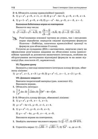 112 Тема 4. Інтеграл і його застосування
3—4. Обчисліть площу криволінійної трапеції:
3. 1) у = х4, у = 0, х = 1, х = 2; 2) у = х2-4 х + 5, у = 0, х = 0, х = 4.
4. 1) у = 1 - х 3, у = 0, х = 0;2) у = - х 2-4 х , у = 0, х = -З, х = -1.
Виконання додаткових вправ на повторення
Визначте вид числа:
Розв’язування основної частини як усних, так і письмових
вправ передбачає передусім свідоме відтворення формули
Ньютона—Лейбніца, означення криволінійної трапеції та
формули для обчислення її площі.
Готуючи до складання ДПА з математики, звертаємо увагу на
оформлення розв’язання завдання на обчислення площ криволі­
нійних трапецій за допомогою визначеного інтеграла, особливо на
обґрунтування застосування відповідної формули та на запис від­
повіді (див. конспект 41, зауваження).
VII. Підсумки уроку
Запишіть у вигляді визначеного інтеграла площу фігури, обме­
жену лініями:
1) у - х2, х = 1, х = 3 і у = 0; 2) у = х2+ 1, х = -1 , х = 2 і у = 0.
VIII. Домашнє завдання
Вивчити теоретичний матеріал (див. конспект 41).
Виконати вправи.
1. Обчисліть інтеграл:
2 а 4 2
1) j-^ d x; 2) 4zdz;3) J(3*2-4 t + b)dt.
і X j і
2—3. Обчисліть площу фігури, обмеженої лініями:
2. 1) у = х4, у = 0, х = —1, х = 1;
2) у = х2- 4х + 5, у = 0, х = 1, х = 4.
3. 1) у = х3+ 1, у = 0, х = 0, х = 1;
2) у = - х 2-4 х , і/ = 0, х = -4 , х = 0.
Виконати вправи на повторення.
1. Знайдіть значення числового виразу: 1) ^(-7)6; 2) >/9-375.
2. Спростіть вираз: 1) лД/б5 -7 •ІлІ65 + 7; 2) >/а^ - а , де а < 0.
V 3-V 2
 