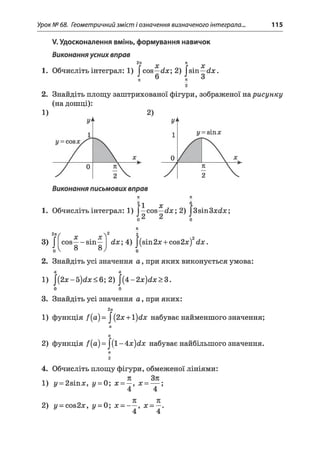 Урок № 68. Геометричний зміст і означення визначеного інтеграла.., 115
^Удосконалення вмінь, формування навичок
Виконання усних вправ
2п х ж х
1. Обчисліть інтеграл: 1) J cos—dx; 2) Jsin—dx.
2. Знайдіть площу заштрихованої фігури, зображеної нарисунку
(на дошці):
1)
ї х
1. Обчисліть інтеграл: 1) J—cos—dx; 2) J3sin3a;d:*;;
Z7t
3>J
2nf 2у у
•v ,
cos---- sin—
8 8
n
2
dx; 4) |(зіп2л: + со82л:)2йл:.
о
2. Знайдіть усі значення а , при яких виконується умова:
а а
1) (2 х -Ь ^ х < Ь ;2 )  { ± - 2 х ^ х > г .
о о
3. Знайдіть усі значення а , при яких:
2 а
1) функція /(а )= |(2х + 1 ^ х набуває найменшого значення;
а
а
2) функція f{a) = ^{l-4:x)dx набуває найбільшого значення.
а
2
4. Обчисліть площу фігури, обмеженої лініями:
1) у = 2віпл:, у = 0; х = —, х = — ;
4 4
71 71
2) у - сов2х, у = 0; х - — , х = —.
4 4
 