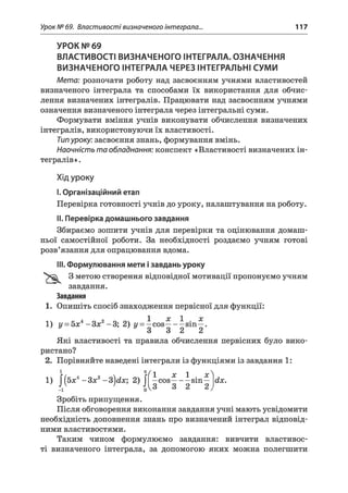 Урок № 69. Властивості визначеного інтеграла.., 117
УРОК № 69
ВЛАСТИВОСТІ ВИЗНАЧЕНОГО ІНТЕГРАЛА. ОЗНАЧЕННЯ
ВИЗНАЧЕНОГО ІНТЕГРАЛА ЧЕРЕЗ ІНТЕГРАЛЬНІ СУМИ
Мета: розпочати роботу над засвоєнням учнями властивостей
визначеного інтеграла та способами їх використання для обчис­
лення визначених інтегралів. Працювати над засвоєнням учнями
означення визначеного інтеграла через інтегральні суми.
Формувати вміння учнів виконувати обчислення визначених
інтегралів, використовуючи їх властивості.
Типуроку: засвоєння знань, формування вмінь.
Наочність та обладнання: конспект «Властивості визначених ін­
тегралів».
Хід уроку
I.Організаційний етап
Перевірка готовності учнів до уроку, налаштування на роботу.
II. Перевірка домашнього завдання
Збираємо зошити учнів для перевірки та оцінювання домаш­
ньої самостійної роботи. За необхідності роздаємо учням готові
розв’язання для опрацювання вдома.
III. Формулювання мети ізавдань уроку
3 метою створення відповідної мотивації пропонуємо учням
завдання.
Завдання
1. Опишіть спосіб знаходження первісної для функції:
1) у = 5х4- З х 2-3; 2) у = —cos—- —sin—.
* 3 3 2 2
Які властивості та правила обчислення первісних було вико­
ристано?
2. Порівняйте наведені інтеграли із функціями із завдання 1:
Л
1) J*(бх4- Зя2- 3 )dx; 2) J ^ c o s ^ -^ s in ^ dx.
Зробіть припущення.
Після обговорення виконання завдання учні мають усвідомити
необхідність доповнення знань про визначений інтеграл відповід­
ними властивостями.
Таким чином формулюємо завдання: вивчити властивос­
ті визначеного інтеграла, за допомогою яких можна полегшити
 