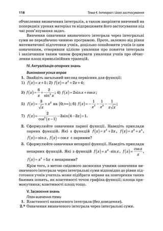 118 Тема 4. Інтеграл і його застосування
обчислення визначених інтегралів, а також закріпити вивчений на
попередніх уроках матеріал та відпрацювати його застосування під
час розв’язування задач.
Вивчення означення визначеного інтеграла через інтегральні
суми не передбачено чинною програмою. Проте, залежно від рівня
математичної підготовки учнів, доцільно ознайомити учнів із цим
означенням, створивши цілісне уявлення про поняття інтеграла
і закінчивши таким чином формувати уявлення учнів про обчис­
лення площ криволінійних трапецій.
IV. Актуалізація опорних знань
Виконання усних вправ
1. Знайдіть загальний вигляд первісних для функції:
1) f(x) = x + 5; 2) f(x) = x 2+2л; + 4;
6 2
3) f(x) = — +
-
-—; 4) /(jc) = 2sinx + cosx;
х sin x
5) f(x) = -j= + x 2 на (0;+°o); 6) f(x) = -  —  ----- ^=;
yjx X X Xyjx
7) f(x) = ------Л ---r-3 sin (4 -3 * ) + l.
COS ( x - l )
2. Сформулюйте означення парної функції. Наведіть приклади
парних функцій. Які з функцій f(x) = х2+2х, f(x) = x 2+ x 4,
f(x) = sin#, f(x) = cos# є парними?
3. Сформулюйте означення непарної функції. Наведіть приклади
непарних функцій. Які з функцій f(x) = х3-sin#, fix )- cos:r 9
X
f{x) = х5+ 5х є непарними?
Крім того, з метою свідомого засвоєння учнями означення ви­
значеного інтеграла через інтегральні суми відповідно до рівня під­
готовки учнів учитель може підібрати вправи на повторення таких
базових понять, як властивості точок графіка функції; площа пря­
мокутника; властивості площ тощо.
V. Засвоєння знань
План вивчення теми
1. Властивості визначеного інтеграла (без доведення).
2.* Означення визначеного інтеграла через інтегральні суми.
 