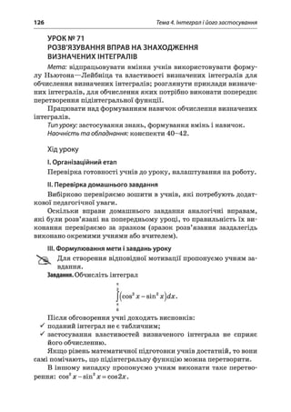 126 Тема 4. Інтеграл і його застосування
УРОК № 71
РОЗВ'ЯЗУВАННЯ ВПРАВ НА ЗНАХОДЖЕННЯ
ВИЗНАЧЕНИХ ІНТЕГРАЛІВ
Мета: відпрацьовувати вміння учнів використовувати форму­
лу Ньютона—Лейбніца та властивості визначених інтегралів для
обчислення визначених інтегралів; розглянути приклади визначе­
них інтегралів, для обчислення яких потрібно виконати попереднє
перетворення підінтегральної функції.
Працювати над формуванням навичок обчислення визначених
інтегралів.
Типуроку: застосування знань, формування вмінь і навичок.
Наочність та обладнання: конспекти 40-42.
Хід уроку
I.Організаційний етап
Перевірка готовності учнів до уроку, налаштування на роботу.
II. Перевірка домашнього завдання
Вибірково перевіряємо зошити в учнів, які потребують додат­
кової педагогічної уваги.
Оскільки вправи домашнього завдання аналогічні вправам,
які були розв’язані на попередньому уроці, то правильність їх ви­
конання перевіряємо за зразком (зразок розв’язання заздалегідь
виконано окремими учнями або вчителем).
III. Формулювання мети ізавдань уроку
Для створення відповідної мотивації пропонуємо учням за­
вдання.
Завдання. Обчисліть інтеграл
71
2
I (cos2х - sin2x)dx.
71
6
Після обговорення учні доходять висновків:
S поданий інтеграл не є табличним;
S застосування властивостей визначеного інтеграла не сприяє
його обчисленню.
Якщо рівень математичної підготовки учнів достатній, то вони
самі помічають, що підінтегральну функцію можна перетворити.
В іншому випадку пропонуємо учням виконати таке перетво­
рення: cos2x -s in 2x = cos2jc.
 