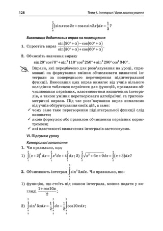 128 Тема 4. Інтеграл і його застосування
a j
J(sinх cos2х + cosх sin2x)dx = —l
Виконання додаткових вправ на повторення
sin(30° + а) - cos(60° + а)
1. Спростіть вираз-----;----------т--------;----------г.
sin(30° + а) + cos(60° + а)
2. Обчисліть значення виразу
sin20°cos70° + sin2110°cos2250° + sin2290°cos2340°.
Вправи, які передбачено для розв’язування на уроці, спря­
мовані на формування вміння обчислювати визначені ін­
теграли за попереднього перетворення підінтегральної
функції. Виконання цих вправ вимагає від учнів вільного
володіння таблицею первісних для функцій, правилами об­
числювання первісних, властивостями визначених інтегра­
лів, а також уміння перетворювати алгебраїчні та тригоно­
метричні вирази. Під час розв’язування вправ вимагаємо
від учнів обґрунтування своїх дій, а саме:
S чому саме таке перетворення підінтегральної функції слід
виконати;
S якою формулою або правилом обчислення первісних корис­
туємося;
S які властивості визначених інтегралів застосовуємо.
VI.Підсумки уроку
Контрольнізапитання
1. Чи правильно, що;
2 2 2 4 4
1, J(,+ 2)2dx = ^x2dx + A^dx; 2) j lx 2 + 6x + 9dx = j ( x +3)dx?
4
2. Обчислюють інтеграл Jsin25xdx. Чи правильно, що:
71
5
1) функцію, що стоїть під знаком інтеграла, можна подати у ви-
. 1 + c o s I O jc
г л я д і -
2
4 ^ 4 ^ 4
2) ^sn2bxdx = —^d x— JcoslOxdx;
71 71 К
4 1 4 1 4
2 J 2-
я к я
5 5 5
 