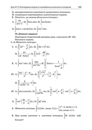 Урок № 72.Розв'язування вправ на знаходження визначених інтегралів 133
2) використовуючи властивості визначеного інтеграла;
3) попередньо перетворивши підінтегральні вирази.
2. Поясніть, як можна обчислити інтеграл:
Ь Л ь ь
1) [ шХ ;2) [2віпл:йл:; 3) Гвіп2л:с?лет;
" СПТІ ЛГ 4 J
о о
4) |(зіпл: + 8Іп2л:)<2л:; 5) |віп2л:<2л:.
VII. Домашнє завдання
Повторити теоретичний матеріал (див. конспекти 40-42).
Виконати вправи.
1—4. Обчисліть інтеграл.
2/ о Л 0
1. 1) ПЗл;2— g dx; 2) J(2л:н-1 dx;
iV х ) -і
3 ) l H ^ 4>îf3^ 48'о(2-0,5ж) JA
2. 1) Jsin2xdx; 2) j 2<f* ; 3) j
л:4y
sin 2л:
2віпл: +
2cos
2X
dx.
3*. 1) J
і
3)J(
22л:5- л:3- 8
їв
x
dx;2) J
X
* - 3
4
V
dx;
- 2 dx.
{y2/3x-2
n n
2 6
4*. 1) |віпл:со8л:<іл:; 2) J
4) J
cos 2л:
%
4
dx; 3) J cos f 71^x + —
V 3j
-sin ( я YЛ Н —
v 3y,
sin
2 4
dx; 5) |tg2л:йл:.
&
5. Обчисліть інтеграл |/(л:)с?л:, якщо f{x) =
x 2+ 1, якщо л:< 1,
4л:, якщо х>1.
6. При якому значенні а значення інтеграла J (6 -2 x)dх най-
о
більше?
 