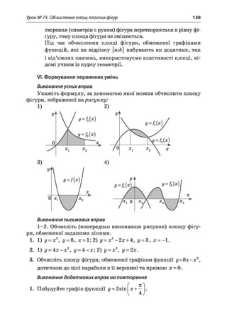 Урок № 73. Обчислення площ плоских фігур 139
творення (симетрія є рухом) фігура перетворюється в рівну фі­
гуру, тому площа фігури не змінюється.
Під час обчислення площі фігури, обмеженої графіками
функцій, які на відрізку [а;Ь набувають як додатних, так
і від’ємних значень, використовуємо властивості площі, ві­
домі учням із курсу геометрії.
VI. Формування первинних умінь
Виконання усних вправ
Укажіть формулу, за допомогою якої можна обчислити площу
фігури, зображеної нарисунку:
1) 2)
Виконання письмових вправ
1-2. Обчисліть (попередньо виконавши рисунок) площу фігу­
ри, обмеженої заданими лінями.
1. 1) у = х3, у = 8, х = 1;2) у = х2-2 х + 4, у = 3, х = -1.
2. 1) у = 4 х - х2, у = 4 - х ; 2) у = х2, у = 2х.
3. Обчисліть площу фігури, обмеженої графіком функції у = 8 х -х 2,
дотичною до цієї параболи в її вершині та прямою х = 0.
Виконання додаткових вправ на повторення
1. Побудуйте графік функції у = 2 э т
( п
х + —
4

 