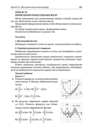 Урок № 74. Обчислення площ плоских фігур 141
УРОК № 74
ОБЧИСЛЕННЯ ПЛОЩ ПЛОСКИХ ФІГУР
М ет а: працювати над закріпленням знання учнями схеми дій
під час обчислення площ плоских фігур.
Продовжити формування вмінь учнів обчислювати площі плос­
ких фігур.
Типуроку: закріплення знань, формування вмінь.
Н аочніст ь т а обладнання: конспект 43.
Хід уроку
I.Організаційний етап
Перевірка готовності учнів до уроку, налаштування на роботу.
II. Перевірка домашнього завдання
Вибірково перевіряємо зошити в учнів, які потребують додат­
кової педагогічної уваги.
Правильність виконання вправ домашнього завдання переві­
ряємо за зразком (зразок розв’язання заздалегідь виконано окре­
мими учнями або вчителем).
Рівень засвоєння матеріалу попереднього уроку перевіряємо
шляхом проведення тестової роботи, яку перевіряємо, обговорює­
мо й за необхідності коригуємо одразу після виконання.
Тестовізавдання
Варіант 7
1. Укажіть формулу, за якою можна обчис­
лити площу 5 фігури, зображеної нар и -
сунку.
і
А) ^ ( х - х 2 } ( і х ; Б) j(x2- х } с і х ;
0
1
В) j(x 2-Ї)с1х; Г) |х 2сіх.
о о
2. На рисунку зображено графік функції
y = f{x). Укажіть формулу для обчис­
лення площі зафарбованої фігури.
2 0 2
A) з|/(х)йл:; Б) ^{х)<1х-2^{х)<1х
0 -2 0
2 0 4
B) 2 ^ (х )й х - ^ [х )й х ; Г) ^ [х )й х .
ук
1
1
1 1 1
р(  1
1
1 і
-1Л)
1
і
і
! 2
і
/
 1
 1
і
і
-1 0
11 | і
V
1
1
- V
_ / 2 _
Ті
/____
1
1
- А -
і 
___і_ 
і
і
1
___1
к 1
 1
1
1 .
1
1 .
і
і
1
1
 