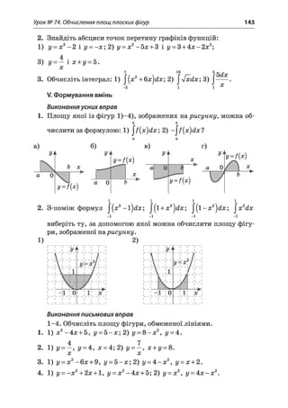 Урок № 74. Обчислення площ плоских фігур 143
2. Знайдіть абсциси точок перетину графіків функцій:
1) у = х2- 2 і у = -х ; 2) у = х2- 5х + 3 і у = 3 + 4 х - 2х2;
3) у = — і х + у = 5.
х
1 16 5
3. Обчисліть інтеграл: 1) |[х2+6х}(1х; 2) |л[ х с і х ; 3) |
-2
Ы х
X
V. Формування вмінь
Виконання усних вправ
1. Площу якої із фігур 1)-4), зображених на рисунку, можна об-
ь ъ
числити за формулою: 1) ^ (х )й х ; 2) - ^ ( х )сіх1
2. З-поміж формул J(x2-l)d x ; ^{і + х2}йх; ^ { і- х 2^йх; |х2йх
-і -і -і -і
виберіть ту, за допомогою якої можна обчислити площу фігу­
ри, зображеної нарисунку.
1) 2)
Виконання письмових вправ
1-4. Обчисліть площу фігури, обмеженої лініями.
1. 1 )х 2-4 х + 5 , у = 5 - х ; 2 ) у = 8 - х 2, у = 4.
4 7
2. 1) у = , у = 4, х = 4; 2) у = , х + у = 8.
X X
3. 1) у = х2-6 х + 9, у - 5 - х ; 2) у = 4 - х 2, у = х + 2.
4. 1) у = - х 2+2дс + 1, у = х2- 4 х + 5; 2) у = х2, у = 4 х - х2.
 