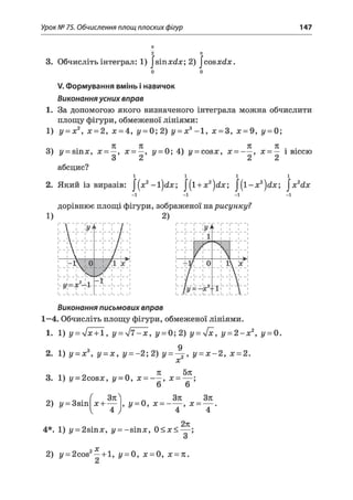 Урок № 75. Обчислення площ плоских фігур 147
71
2
3. Обчисліть інтеграл: 1) |этхс£х; 2) |соэх</х.
V. Формування вмінь і навичок
Виконання усних вправ
1. За допомогою якого визначеного інтеграла можна обчислити
площу фігури, обмеженої лініями:
1) у = х2,х= 2, х = 4, г/= 0; 2) у= х3 -1 , х = 3, х = 9, г/ = 0;
71 7Е 71 71
3) у = віпх, х = —,х = —, у = 0; 4) г/= с о б х , х = — , х = — і віссю
3 2 2 2
абсцис?
і і і і
2. Який із виразів: |(х2-1 )с£х; /(і+ ж 2)^ /(1 - х 2)йх; |х2йх
-і -і -і -і
дорівнює площі фігури, зображеної нарисунку?
1)
V 1
 1 ї / >
1 '/
1 /
Г 1
 і
1 /
1 /
Д і
 1
1 /
1 /
 1 і'7
_ 1 
0
- 2 /
1 
____ 1_____
— х 2-^
1
1
-1-
/ і
і
і
і
Виконання письмових вправ
1—4. Обчисліть площу фігури, обмеженої лініями.
1. 1) у = у]х + 1, у = /7-х, у = 0; 2) у = 4х, у = 2 - х 2, г/= 0.
д
2. 1) у - х3, у - х , у = -2 ;2 ) у = — , у = х - 2, х = 2.
х
3. 1) у - 2созх, г/ —0, х = - —, х = — ;
7 ’ 6 6
2) і/ = ЗзіпГх + — , у = 0, х = —— , х = — .
^ 4 ^ 4 4
4*. 1) і/ = 2зіпх, г/= -віпх, 0 < х <
271
X
2) у = 2соэ —+ 1, і/ = 0, х = 0, х = 7С.
 