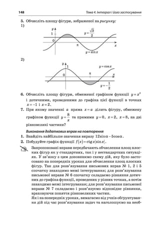 148 Тема 4. Інтеграл і його застосування
5. Обчисліть площу фігури, зображеної нарисунку:
1)
2)
6. Обчисліть площу фігури, обмеженої графіком функції у = х2
і дотичними, проведеними до графіка цієї функції в точках
х = -1 і х = 2.
7. При якому значенні а пряма х = а ділить фігуру, обмежену
g
графіком функції у = — та прямими у = 0, х = 2, х = 8, на дві
х
рівновеликі частини?
Виконання додаткових вправ на повторення
1. Знайдіть найбільше значення виразу 12sin а - 5cos а .
2. Побудуйте графік функції /(x ) = ctgx|sinx|.
'tS k Запропоновані вправи передбачають обчислення площ плос­
ких фігур як у стандартних, так і у нестандартних ситуаці­
ях. У зв’язку з цим доповнюємо схему дій, яку було засто­
совано на попередніх уроках для обчислення площ плоских
фігур. Так для розв’язування письмових вправ № 1, 2 і 5
спочатку знаходимо межі інтегрування; для розв’язування
письмової вправи № 6 спочатку складаємо рівняння дотич­
них до графіка функції, проведених у різних точках, а потім
знаходимо межі інтегрування; для розв’язування письмової
вправи № 7 складаємо і розв’язуємо відповідне рівняння,
враховуючи поняття рівновеликих частин.
Як і на попередніх уроках, вимагаємо від учнів обґрунтуван­
ня дій під час розв’язування задач та наголошуємо на необ­
 