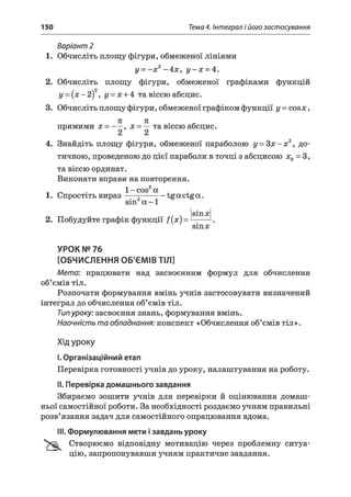 150 Тема 4. Інтеграл і його застосування
Варіант 2
1. Обчисліть площу фігури, обмеженої лініями
у - - х 2-4 х , у - х - 4 .
2. Обчисліть площу фігури, обмеженої графіками функцій
у = {х - 2)2, у = х + 4 та віссю абсцис.
3. Обчисліть площу фігури, обмеженої графіком функції у = совя;,
71 к ■ «прямими х = ~ — , х = — та віссю абсцис.
4. Знайдіть площу фігури, обмеженої параболою у = З х - х 2, до­
тичною, проведеною до цієї параболи в точці з абсцисою х0 = З,
та віссю ординат.
Виконати вправи на повторення.
і г. • 1- cos2а
1. Спростіть вираз---- ~--------- tgocctgoc.
sin a -1
, v smxl
2. Побудуйте графік функції f(x) = L-^
sinx
УРОК № 76
[ОБЧИСЛЕННЯ ОБ'ЄМІВ ТІЛ]
Мета: працювати над засвоєнням формул для обчислення
об’ємів тіл.
Розпочати формування вмінь учнів застосовувати визначений
інтеграл до обчислення об’ємів тіл.
Типуроку: засвоєння знань, формування вмінь.
Наочність та обладнання: конспект «Обчислення об’ємів тіл».
Хід уроку
I.Організаційний етап
Перевірка готовності учнів до уроку, налаштування на роботу.
II. Перевірка домашнього завдання
Збираємо зошити учнів для перевірки й оцінювання домаш­
ньої самостійної роботи. За необхідності роздаємо учням правильні
розв’язання задач для самостійного опрацювання вдома.
III. Формулювання мети ізавдань уроку
Створюємо відповідну мотивацію через проблемну ситуа­
цію, запропонувавши учням практичне завдання.
 