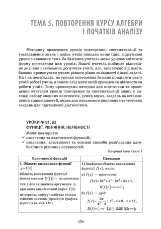 ТЕМА 5. ПОВТОРЕННЯ КУРСУ АЛГЕБРИ
І ПОЧАТКІВ АНАЛІЗУ
Методику проведення уроків повторення, систематизації та
узагальнення знань і вмінь учнів описано вище (див. підсумкові
уроки з вивчених тем). За бажання учитель може урізноманітнити
форму проведення цих уроків. Задачі вчитель підбирає відповід­
но до рівня навчальних досягнень учнів, але, незалежно від цього,
бажано пропонувати учням різного рівня складності цікаві задачі.
Як і на попередніх, на уроках повторення бажано приділяти увагу
усній роботі учнів, а також слід мати засіб проведення діагностики
роботи учнів. Тому пропонуємо матеріал для підготовки та прове­
дення вчителем уроків повторення та систематизації знань у ви­
гляді набору опорних конспектів, усних вправ, завдань на встанов­
лення відповідностей, вправ для письмового виконання та тестових
завдань для підсумкової діагностики.
УРОКИ № 81,82
ФУНКЦІЇ, РІВНЯННЯ, НЕРІВНОСТІ
Мета: повторити:
означення та властивості функцій;
^ означення, властивості та основні способи розв’язання алге­
браїчних рівнянь і нерівностей.
Опорний конспект 1
Властивості функцій Приклади
1. Область визначення функції
V= f(x)
Область визначення функції
(позначається D(f)) — це множина
тих дійсних значень аргумента х,
при яких аналітичний вираз f{x)
не втрачає змісту і набуває тільки
дійсних значень (проекція графіка
функції на вісь Ох)
1) Знайдемо область визначення
функції /(# ), якщо:
а) f{x) — многочлен:
f[x) = Зх5+ X і - 2х2+5х +1,
-0(/)= (-оо;+о°);
б) f(x) — дріб:
f(x) = —---- ; хг- 4 *0 , хф±2,
4 ' х‘ -4
В (/) = (-»о; -2) У(-2; 2)У(2;+°°);
1 7 0
 