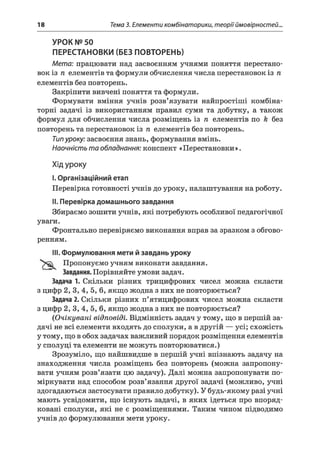 18 Тема 3. Елементи комбінаторики, теорії ймовірностей..
УРОК № 50
ПЕРЕСТАНОВКИ (БЕЗ ПОВТОРЕНЬ)
Мета: працювати над засвоєнням учнями поняття перестано­
вок із п елементів та формули обчислення числа перестановок із п
елементів без повторень.
Закріпити вивчені поняття та формули.
Формувати вміння учнів розв’язувати найпростіші комбіна­
торні задачі із використанням правил суми та добутку, а також
формул для обчислення числа розміщень із п елементів по k без
повторень та перестановок із п елементів без повторень.
Типуроку: засвоєння знань, формування вмінь.
Наочність та обладнання: конспект «Перестановки».
Хід уроку
I.Організаційний етап
Перевірка готовності учнів до уроку, налаштування на роботу.
II. Перевірка домашнього завдання
Збираємо зошити учнів, які потребують особливої педагогічної
уваги.
Фронтально перевіряємо виконання вправ за зразком з обгово­
ренням.
III. Формулювання мети й завдань уроку
Пропонуємо учням виконати завдання.
Завдання. Порівняйте умови задач.
Задача 1. Скільки різних трицифрових чисел можна скласти
з цифр 2, 3, 4, 5, 6, якщо жодна з них не повторюється?
Задача 2. Скільки різних п’ятицифрових чисел можна скласти
з цифр 2, 3, 4, 5, 6, якщо жодна з них не повторюється?
(Очікувані відповіді. Відмінність задач у тому, що в першій за­
дачі не всі елементи входять до сполуки, а в другій — усі; схожість
у тому, що в обох задачах важливий порядок розміщення елементів
у сполуці та елементи не можуть повторюватися.)
Зрозуміло, що найшвидше в першій учні впізнають задачу на
знаходження числа розміщень без повторень (можна запропону­
вати учням розв’язати цю задачу). Далі можна запропонувати по­
міркувати над способом розв’язання другої задачі (можливо, учні
здогадаються застосувати правило добутку). У будь-якому разі учні
мають усвідомити, що існують задачі, в яких ідеться про впоряд­
ковані сполуки, які не є розміщеннями. Таким чином підводимо
учнів до формулювання мети уроку.
 