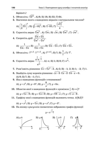 190 Тема 5. Повторення курсу алгебри і початків аналізу
Варіант 2
1. Обчисліть: 4& *. А) 8; Б) 16; В) 32; Г) 64.
2. Значення якого з наведених виразів є натуральним числом?
(л у і--------- Ш ) 2
А) -ІІ2 ; Б) я(-10)4; В) V—32; Г)
2 у 4
3. Спростіть вираз 4 т ? . А) 4 т ; Б) 4 т ; В) 4 т ? ; Г) 4 т У
4. Скоротіть дріб
літ+у/п
ЗІ 2 з[~ 2 *
літ —уп
А) ;Б)
л/т + л/л
; В) 4 т -4 п ; Г) 4т + 4п.
5. Обчисліть: 72+^ .7-з-^ А) ?і+2^ ; Б) В) І . Г) 75.
6. Спростіть вираз
пьп 15
я
2^
15
.А ) тг; Б) 1; В) 0; Г) пхь.
7. Розв’яжіть рівняння V* = уіх2-2 . А) 2; Б) -1; 2; В) 1; -2; Г) 1.
8. Знайдіть суму коренів рівняння у/х - 3 - у/х - 2 - уі4 - х = 0.
А) 9; Б) 7; В) -1 ; Г) 1.
9. Яка з наведених функцій є степеневою?
А) і/ = ж8;Б ) і/= 8*; В) у = - ; Т ) у = 8х.
X
10. Областю якої з наведених функцій є проміжок [-9;+°°)?
А) у = л/л:—9; Б) у = 4х + 9; В) у = $ І9 -х ; Г) у = 4 - х - 9.
11. Графіку якої з наведених функцій належить точка А (8;2)?
А) у = х 3;Б) у = Ч х ;В ) у = х3;Т) у = Зх.
12. На якому зрисунків схематично зображено графік функції
у = х 2?
Г) у
0 х
 