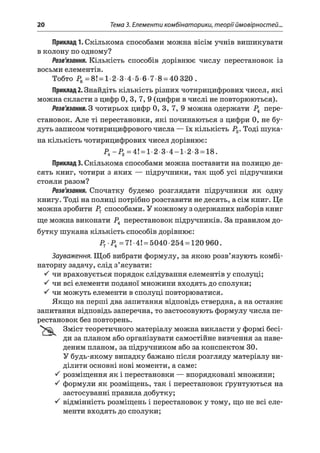 20 Тема 3. Елементи комбінаторики, теорії ймовірностей..
Приклад 1. Скількома способами можна вісім учнів вишикувати
в колону по одному?
Розв'язання. Кількість способів дорівнює числу перестановок із
восьми елементів.
Тобто Р8=8! = 1 2 3 4 5 6 7 8 = 40 320.
Приклад 2. Знайдіть кількість різних чотирицифрових чисел, які
можна скласти з цифр 0, 3, 7, 9 (цифри в числі не повторюються).
Розв'язання. З чотирьох цифр 0, 3, 7, 9 можна одержати Р4 пере­
становок. Але ті перестановки, які починаються з цифри 0, не бу­
дуть записом чотирицифрового числа — їх кількість Р3. Тоді шука­
на кількість чотирицифрових чисел дорівнює:
Р4-Р 3=4! = 1-2-3-4-1-2-3 = 18.
Приклад 3. Скількома способами можна поставити на полицю де­
сять книг, чотири з яких — підручники, так щоб усі підручники
стояли разом?
Розв'язання. Спочатку будемо розглядати підручники як одну
книгу. Тоді на полиці потрібно розставити не десять, а сім книг. Це
можна зробити Р7 способами. У кожному з одержаних наборів книг
ще можна виконати Р4 перестановок підручників. За правилом до­
бутку шукана кількість способів дорівнює:
Р7 Р4=7! 4! = 5040 254 = 120 960.
Зауваження. Щоб вибрати формулу, за якою розв’язують комбі­
наторну задачу, слід з’ясувати:
^ чи враховується порядок слідування елементів у сполуці;
^ чи всі елементи поданої множини входять до сполуки;
^ чи можуть елементи в сполуці повторюватися.
Якщо на перші два запитання відповідь ствердна, а на останнє
запитання відповідь заперечна, то застосовують формулу числа пе­
рестановок без повторень.
Зміст теоретичного матеріалу можна викласти у формі бесі­
ди за планом або організувати самостійне вивчення за наве­
деним планом, за підручником або за конспектом ЗО.
У будь-якому випадку бажано після розгляду матеріалу ви­
ділити основні нові моменти, а саме:
^ розміщення як і перестановки — впорядковані множини;
^ формули як розміщень, так і перестановок ґрунтуються на
застосуванні правила добутку;
^ відмінність розміщень і перестановок у тому, що не всі еле­
менти входять до сполуки;
 