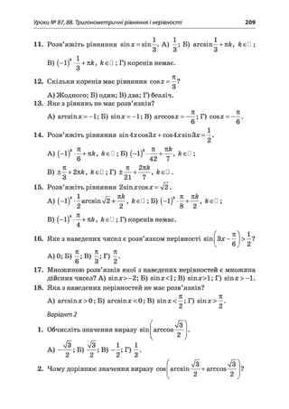 Уроки № 87,88. Тригонометричні рівняння і нерівності 209
11. Розв’яжіть рівняння sin# = sin—. А) —; Б) arcsin—+ nk, keü ;
В) (-1)" •—+ пк, к є □ ; Г) коренів немає.
я
12. Скільки коренів має рівняння сов# = —?
А) Жодного; Б) один; В) два; Г) безліч.
13. Яке з рівнянь не має розв’язків?
71 71
А) arcsinх = -1; Б) sin# = - l;B ) arccos# = — ; Г) cos# = — .
14. Розв’яжіть рівняння sin4#cos3# + cos4#sin3# =
A) (-1 )* -- + teä, keU ;Б ) (-1)*- — + — , ksU ;
' v ' 6 v ' 42 7
B) ± —+ 2nk, k e ü ;T ) ± — + — , keU .
3 21 7
15. Розв’яжіть рівняння 2sin#cos# = V2.
A) (—1)* -і arcsinV2 + ^ , ÄeD ; Б) (-1 + Ä<
B) (-1) •—+ nk, кєП ; Г) коренів немає.
f к^ 1
16. Яке з наведених чисел є розв’язком нерівності sin 3# — > —?
71 Л 71
А) 0; Б) —; В) - ; Г) - .
6 3 2
17. Множиною розв’язків якої з наведених нерівностей є множина
дійсних чисел? А) sin#>-2; Б) sin#<l;B ) віп#>1;Г) s in # > -l.
18. Яка з наведених нерівностей не має розв’язків?
71 7С
А) arcsin# > 0; Б) arcsin# < 0; В) sin# < —; Г) sin# > —.
Варіант 2
1. Обчисліть значення виразу sin arccos-
2
S '
V
дч л/3л/3 „ ч 1 ^ 1
А ) ------; Б) — ; В) — ; Г) - .
2 2 2 2
2. Чому дорівнює значення виразу cos
( . л/з
arcsin
л
farccos-
2 2
 