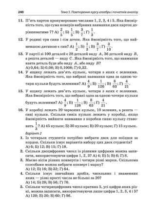 240 Тема 5. Повторення курсу алгебри і початків аналізу
11. П’ять карток пронумеровано числами 1, 2, 3, 4 і 5. Яка ймовір­
ність того, що сума номерів вибраних навмання двох карток до-
2 1 3 1
рівнюватиме 7? А) —; Б) —; В) —; Г) —.
12. У родині три сини і сім дочок. Яка ймовірність того, що най-
1 1 3 3
меншою дитиною є син? А) —; Б) —; В) —; Г) — .
2 3 7 10
13. У партії зі 100 деталей є 28 деталей виду А , 36 деталей виду Б,
а решта деталей — виду С . Яка ймовірність того, що навмання
взята деталь буде або виду А, або виду Б?
А) 0,64; Б) 0,08; В) 0,1008; Г) 0,32.
14. У ящику лежать дев’ять кульок, чотири з яких є зеленими.
Яка ймовірність того, що вибрані навмання одна за одною чо-
4 1 8 4
тири кульки будуть зеленими? А) —; Б )-----; В) — ; Г) — .
9 126 63 21
15. У ящику лежать дев’ять кульок, чотири з яких є зеленими.
Яка ймовірність того, що вибрані одна за одною чотири кульки
4 1 8 4
будуть зеленими? А) - ; Б) —— ; В) — ; Г) — .
9 1^0 Оо Лі.
16. У коробці лежать 20 червоних кульок, 10 зелених, а решта —
сині кульки. Скільки синіх кульок лежить у коробці, якщо
ймовірність вийняти навмання з коробки синю кульку стано­
вить ^ ? А) 45 кульок; Б) ЗОкульок; В) 20 кульок; Г) 15 кульок.
Варіант 2
1. Із чотирьох студентів потрібно вибрати двох для поїздки за
кордон. Скільки існує варіантів вибору цих двох студентів?
А) 6; Б) 12; В) 15; Г) 18.
2. Скільки двоцифрових чисел із різними цифрами можна запи­
сати, використовуючи цифри 1, 2, З? А) 4; Б) 5; В) 6; Г) 8.
3. Маємо вісім різних конвертів і чотири різні марки. Скількома
способами можна вибрати конверт і марку?
А) 12; Б) 16; В) 32; Г) 64.
4. Скільки існує звичайних дробів, чисельник і знаменник
яких — різні прості числа не більші за 20?
А) 14; Б) 28; В) 56; Г) 70.
5. Скільки чотирицифрових чисел кратних 5, усі цифри яких різ­
ні, можна записати, використовуючи лише цифри 1, 2, 3, 4 і 5?
А) 120; Б) 20; В) 60; Г) 96.
 