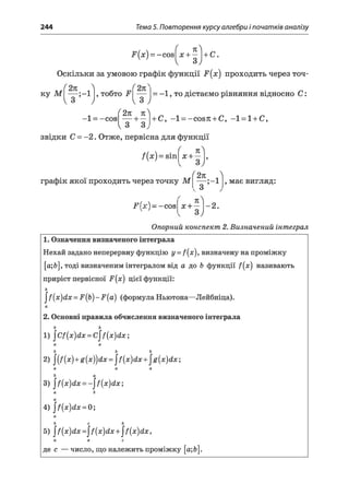 244 Тема 5. Повторення курсу алгебри і початків аналізу
-Р(я;) = -соє^я;
+|)+С-
Оскільки за умовою графік функції Р(х) проходить через точ-
ку М — ; - і ! , тобто Р —
ІЗ ) І З у
2л лЛ
-1 = -сов
V З 3^
звідки С = -2. Отже, первісна для функції
= -1 , то дістаємо рівняння відносно С :
+ С, —1——соэл + С, —1—1+ С,
f(x) = sm
(
х +
п
( 2к 
графік якої проходить через точку М — ;-1
^ З
, має вигляд:
¥ { х ) = - сов х + - 1-2.
Опорний конспект 2. Визначений інтеграл
1. Означення визначеного інтеграла
Нехай задано неперервну функцію у = f(x), визначену на проміжку
[а;&], тоді визначеним інтегралом від а до Ь функції /(#) називають
приріст первісної і5’(х) цієї функції:
ь
^{х)й х = Р{Ь)-Р{а) (формулаНьютона—Лейбніца).
2. Основні правила обчислення визначеного інтеграла
6 ь
1) ^Сі(х)(Іх = С^(х)<Іх
а а
Ь Ь Ь
2) ^ {х )+ д (х ^ й х = ^(х)йх+^д{х)йх
а а а
Ь а
3) ^{х)йх = -^{х)йх',
а Ь
а
4) |/(д:)йл: =0;
а
Ь с Ь
5) ^ (х )й х = ^ {х )й х +^{х)йх,
а а с
де с — число, що належить проміжку [а;Ь].
 
