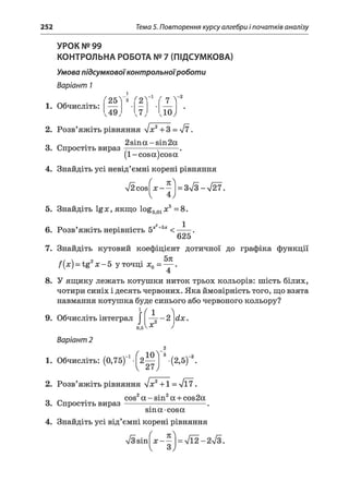 252 Тема 5. Повторення курсу алгебри і початків аналізу
"25"
і
~2
f 2 l-1 "7 V 2
,49, ,7, <10J
УРОК № 99
КОНТРОЛЬНА РОБОТА № 7 (ПІДСУМКОВА)
Умова підсумковоїконтрольноїроботи
Варіант 1
1. Обчисліть:
2. Розв’яжіть рівняння уіх2+3 = л/7.
_ . 2sina-sin2a
3. Спростіть вираз ----------- г-------.
( 1 - cos aj cosa
4. Знайдіть усі невід’ємні корені рівняння
л/2cosfjc - - 1 = Зл/З - V27.
^ 4 у
5. Знайдіть 1gx, якщо log001#5=8.
2 1
6. Розв’яжіть нерівність 5х +5х <
625
7. Знайдіть кутовий коефіцієнт дотичної до графіка функції
fix) - tg2х - 5 у точці х0 = — .
4
8. У ящику лежать котушки ниток трьох кольорів: шість білих,
чотири синіх і десять червоних. Яка ймовірність того, що взята
навмання котушка буде синього або червоного кольору?
л
dx. ( 19. Обчисліть інтеграл І — - 2
АКОС0,5
Варіант 2
2
1. Обчисліть: (0,75) 1-^ 2 ^ j -(2,5) 2.
2. Розв’яжіть рівняння УІХ2+1 = V17.
_ _ . cos2a - sin2a + cos2a
3. Спростіть вираз-------------------------------.
sin a cosa
4. Знайдіть усі від’ємні корені рівняння
 