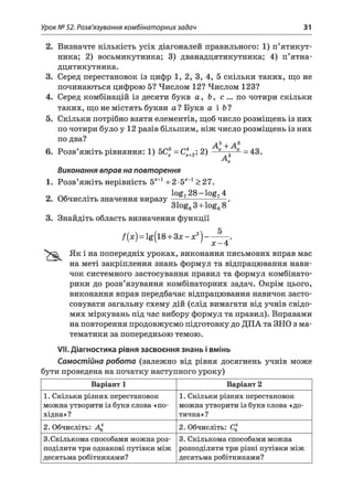 Урок № 52. Розв'язування комбінаторних задач 31
2. Визначте кількість усіх діагоналей правильного: 1) п’ятикут­
ника; 2) восьмикутника; 3) дванадцятикутника; 4) п’ятна-
дцятикутника.
3. Серед перестановок із цифр 1, 2, 3, 4, 5 скільки таких, що не
починаються цифрою 5? Числом 12? Числом 123?
4. Серед комбінацій із десяти букв а , Ь, с ... по чотири скільки
таких, що не містять букви а? Букв а і Ь?
5. Скільки потрібно взяти елементів, щоб число розміщень із них
по чотири було у 12 разів більшим, ніж число розміщень із них
по два?
6. Розв’яжіть рівняння: 1) 5Сх = С *+2; 2) * 3 * =43.
А 5Х+ А І
Виконання вправ на повторення
1. Розв’яжіть нерівність 5*+1+ 2•5*_1>27.
х
2. Обчисліть значення виразу
log72 8 -lo g 74
31og63 + log68
3. Знайдіть область визначення функції
5
f(x) = lg(l8 + Зх - х2) ■
х - 4
Як і на попередніх уроках, виконання письмових вправ має
на меті закріплення знань формул та відпрацювання нави­
чок системного застосування правил та формул комбінато­
рики до розв’язування комбінаторних задач. Окрім цього,
виконання вправ передбачає відпрацювання навичок засто­
совувати загальну схему дій (слід вимагати від учнів свідо­
мих міркувань під час вибору формул та правил). Вправами
на повторення продовжуємо підготовку до ДПА та ЗНО з ма­
тематики за попередньою темою.
VII. Діагностика рівня засвоєння знань і вмінь
Самостійна робота (залежно від рівня досягнень учнів може
бути проведена на початку наступного уроку)
Варіант 1 Варіант 2
1. Скільки різних перестановок
можна утворити із букв слова «по­
хідна»?
1. Скільки різних перестановок
можна утворити із букв слова «до­
тична»?
2. Обчисліть: 2. Обчисліть:
3.Скількома способами можна роз­
поділити три однакові путівки між
десятьма робітниками?
3. Скількома способами можна
розподілити три різні путівки між
десятьма робітниками?
 