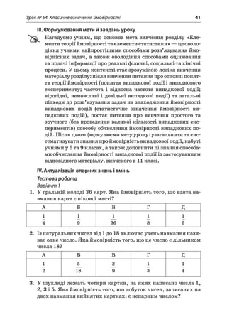 Урок № 54. Класичне означення ймовірності 41
III. Формулювання мети й завдань уроку
Нагадуємо учням, що основна мета вивчення розділу «Еле­
менти теорії ймовірності та елементи статистики» — це оволо­
діння учнями найпростішими способами розв’язування ймо­
вірнісних задач, а також оволодіння способами оцінювання
та подачі інформації про реальні фізичні, соціальні та хімічні
процеси. У цьому контексті стає зрозумілою логіка вивчення
матеріалу розділу: після вивчення питання про основні понят­
тя теорії ймовірності (поняття випадкової події і випадкового
експерименту; частота і відносна частота випадкової події;
вірогідні, неможливі і довільні випадкові події) та загальні
підходи до розв’язування задач на знаходження ймовірності
випадкових подій (статистичне означення ймовірності ви­
падкових подій), постає питання про вивчення простого та
зручного (без проведення великої кількості випадкових екс­
периментів) способу обчислення ймовірності випадкових по­
дій. Після цього формулюємо мету уроку: узагальнити та сис­
тематизувати знання про ймовірність випадкової події, набуті
учнями у 6 та 9 класах, а також доповнити ці знання способа­
ми обчислення ймовірності випадкової події із застосуванням
відповідного матеріалу, вивченого в 11 класі.
IV. Актуалізація опорних знань і вмінь
Тестоваробота
Варіант 1
1. У гральній колоді 36 карт. Яка ймовірність того, що взята на­
вмання карта є пікової масті?
А Б В Г Д
1 1 1 1 1
4 9 36 8 6
2. Із натуральних чисел від 1 до 18 включно учень навмання нази­
ває одне число. Яка ймовірність того, що це число є дільником
числа 18?
А Б В Г д
1 5 2 1 1
2 18 9 3 4
3. У шухляді лежать чотири картки, на яких написано числа 1,
2, 3 і 5. Яка ймовірність того, що добуток чисел, записаних на
двох навмання вийнятих картках, є непарним числом?
 