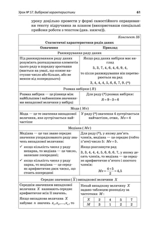 Урок № 57. Вибіркові характеристики 61
уроку доцільно провести у формі самостійного опрацюван­
ня тексту підручника за планом (використавши спеціальні
прийоми роботи з текстом (див. нижче)).
Конспект 35
Статистичні характеристики рядів даних
Означення Приклад
Ранжирування ряду даних
Під ранжируванням ряду даних
розуміють розташування елементів
цього ряду в порядку зростання
(мається на увазі, що кожне на­
ступне число або більше, або не
менше від попереднього)
Якщо ряд даних вибірки має ви­
гляд
5, 3, 7 ,4 ,6 , 4, 6, 9, 4,
то після ранжирування він перетво­
рюється на ряд
3, 4, 4, 4, 5, 6, 6, 7, 9. (*)
Розмах вибірки ( і?)
Розмах вибірки — це різниця між
найбільшим і найменшим значення­
ми випадкової величини у вибірці
Для ряду (*) розмах вибірки:
Д = 9 -3 = 6
Мода (М о)
Мода — це те значення випадкової
величини, яке зустрічається най­
частіше
У ряду (*) значення 4 зустрічається
найчастіше, отже, Мо = 4
Медіана ( М е)
Медіана — це так зване середнє
значення упорядкованого ряду зна­
чень випадкової величини:
^ якщо кількість чисел у ряду
непарна, то медіана — це число,
записане посередині;
^ якщо кількість чисел у ряду
парна, то медіана — це серед­
нє арифметичне двох чисел, що
стоять посередині
Для ряду (*), у якому дев’ять
членів, медіана — це середнє (тобто
п’яте) число 5: Ме = 5.
Якщо розглянути ряд
3, 3, 4, 4, 4, 5, 6, 6, 6, 7, у якому де­
сять членів, то медіана — це серед­
нє арифметичне п’ятого і шостого
членів:
„Ж 4 + 5 „ КМе = ------= 4,5
2
Середнє значення ( X ) випадкової величини X
Середнім значенням випадкової
величини X називають середнє
арифметичне всіх її значень.
Якщо випадкова величина X
набуває п значень х1,х2,...,хп, то
Нехай випадкову величину X
задано таблицею розподілу за
частотами М :
X 2 4 5 7
м 3 1 2 2
 