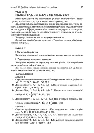 Урок № 58. Графічне подання інформаціїпро вибірку 65
УРОК № 58
ГРАФІЧНЕ ПОДАННЯ ІНФОРМАЦІЇ ПРО ВИБІРКУ
Мета: працювати над засвоєнням учнями змісту понять: гісто­
грама, полігон частот, криві нормального розподілу.
Провести роботу з формування вмінь пояснювати зміст цих по­
нять, а також відрізняти різні способи графічного подання статис­
тичних даних. Сформувати вміння читати та будувати гістограми,
полігони частот, будувати криві нормального розподілу за подани­
ми статистичними даними.
Типуроку: засвоєння знань, формування вмінь.
Наочність та обладнання: конспект «Графічне подання інформа­
ції про вибірку».
Хід уроку
I.Організаційний етап
Перевірка готовності учнів до уроку, налаштування на роботу.
II. Перевірка домашнього завдання
Вибірково беремо на перевірку зошити учнів, що потребують
додаткової педагогічної уваги.
Перевірку засвоєння основних понять та способів дій здійснює­
мо шляхом виконання тестових завдань.
Тестовізавдання
Варіант 1
1. Середнє арифметичне перших 50 натуральних чисел дорівнює:
А) 100; Б) 25,5; В) 655; Г) 327,5.
2. Дано вибірку 1, 7, 5, 7, 3, 7,1, 8, 3. Яке з чисел є модою цієї ви­
бірки? А) 7; Б) 8; В) 3; Г) 5.
3. Дано вибірку 1 ,7 ,5 ,7 ,3 ,7 ,1 ,8 ,3 . Яке з чисел є медіаною цієї
вибірки? А) 4—; Б) 7; В) 42; Г) 5.
З
4. Дано вибірку 1, 7, 5, 7, 3, 7, 1, 8, 3. Яке з чисел є середнім зна-
2
ченням цієї вибірки? А) 42; Б) 4—; В) 5; Г) 8.
З
Варіант 2
1. Середнє арифметичне перших 100 натуральних чисел дорів­
нює: А) 101; Б) 100; В) 50,5; Г) 5 050.
2. Дано вибірку 9, 3,8, 7 ,4 ,6 ,8 ,4 ,4 , 6, 7. Яке з чисел є модою цієї
вибірки? А) 6; Б) 14; В) 66; Г) 4.
3. Дано вибірку 9, 3, 8, 7, 4, 6, 8, 4, 4, 6, 7. Яке з чисел є медіаною
цієї вибірки? А) 9; Б) 6; В) 4; Г) 8.
 