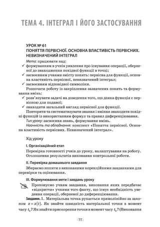 ТЕМА 4. ІНТЕГРАЛ І ЙОГО ЗАСТОСУВАННЯ
УРОК №61
ПОНЯТТЯ ПЕРВІСНОЇ. ОСНОВНА ВЛАСТИВІСТЬ ПЕРВІСНИХ.
НЕВИЗНАЧЕНИЙ ІНТЕГРАЛ
Мета: працювати над:
•S формуванням в учнів уявлення про існування операції, оберне­
ної до знаходження похідної функції в точці;
S засвоєнням учнями змісту понять: первісна для функції, основ­
на властивість первісної, невизначений інтеграл;
S засвоєнням відповідної символіки.
Розпочати роботу із закріплення зазначених понять та форму­
вання вмінь:
•S розв’язувати задачі на доведення того, що деяка функція є пер­
вісною для поданої;
S знаходити загальний вигляд первісної для функції.
Повторити та систематизувати знання і вміння знаходити похід­
ні функцій із використанням формул та правил диференціювання.
Типуроку: засвоєння знань, формування вмінь.
Наочність та обладнання: конспект «Поняття первісної. Основ­
на властивість первісних. Невизначений інтеграл».
Хід уроку
I.Організаційний етап
Перевірка готовності учнів до уроку, налаштування на роботу.
Оголошення результатів виконання контрольної роботи.
II. Перевірка домашнього завдання
Збираємо зошити з виконаними корекційними завданнями для
перевірки та оцінювання.
III. Формулювання мети ізавдань уроку
Пропонуємо учням завдання, виконання яких передбачає
«відкриття» учнями того факту, що існує необхідність уве­
дення операції, оберненої до диференціювання.
Завдання. 1. Матеріальна точка рухається прямолінійно за зако­
ном x = x{t). Як знайти швидкість матеріальної точки в момент
часу t0? Як знайти прискорення точки в момент часу t0? (Виконання
 