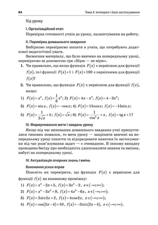 84 Тема 4. Інтеграл і його застосування
Хід уроку
I.Організаційний етап
Перевірка готовності учнів до уроку, налаштування на роботу.
II. Перевірка домашнього завдання
Вибірково перевіряємо зошити в учнів, що потребують додат­
кової педагогічної уваги.
Засвоєння матеріалу, що було вивчено на попередньому уроці,
перевіряємо за допомогою гри «Вірю — не вірю».
1. Чи правильно, що якщо функція F(x) є первісною для функції
f(x), то і функції F(jc) + 1 і -F(jc)+ 100 є первісними для функції
/(*)?
2. Чи правильно, що функція .^(лс) є первісною для функції f(x),
якщо:
1) F(x) = x 5, /(х ) = ^д;6; 2) F(x) = 4 x - x z, /( х) = 4 - 3 х 2;
3) іг(л:) = 8Іпл:, f(x) = -cosa;; 4) F[x) = Ібсовлс; /(:x;) = -15sin:x;;
5) F(x)= ^_ + 5; f(x) = yfx; 6) F(x) = — —+ x, f(x) = tgx + l ?
2yjx cos x
III. Формулювання мети ізавдань уроку
Якщо під час виконання домашнього завдання учні припусти­
лися типових помилок, то мета уроку — закріпити вивчені на по­
передньому уроці поняття та відпрацювати навички їх застосуван­
ня під час розв’язування задач — є очевидною. В іншому випадку
проводимо бесіду про необхідність удосконалити знання та вміння,
набуті на попередньому уроці.
IV. Актуалізація опорних знань і вмінь
Виконанняусних вправ
Поясніть як перевірити, що функція F(x) є первісною для
функції f[x) на вказаному проміжку:
1) F(x) = x z - 2 х + Ь, f(x) = Зле2- 2 , лгє(-оо;+оо);
2) F(x) = x 4:- З х 2 +9, f(x) = 4:x3-6х, л:є(-°о;+оо);
3) -F(je) = 2sin2jlC+ 2, f(x) = 4C0S2#, ЛСє(-°о;+оо);
4) (лс:)= сов(2л: —4) +10, f(x) = -2sin(2jc-4), x є (-<*>;+°°).
 