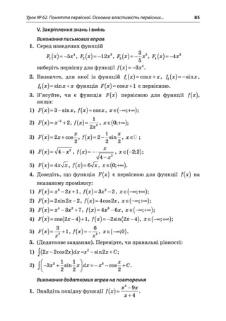 Урок № 62. Поняття первісної. Основна властивість первісних... 85
V. Закріплення знань і вмінь
Виконання письмових вправ
1. Серед наведених функцій
F1(x) = - 5л;4, F2[x ) = -12л;3, F3(x ) = - ^ x 5, F±(x ) = - 4л;3
виберітьпервіснудля функції f{x) = -З#4.
2. Визначте, для якої із функцій £(л;)= со8л;+л;, /2(л;)=-зіпл;,
f3(x) = віпл;+л; функція F(a:) = cosa:+l єпервісною.
3. З’ясуйте, чи є функція -^(л;) первісною для функції /(л;),
якщо:
1) іг(л;)= 3-8Іпл;, /(лг)= совл;, л;е (-°°;+°°);
2) F(x) = х~2+2, f(x) = - ^ j , х є ( 0;+оо);
х X х
3) F(x) = 2x + cos—, /(л;)= 2-—sin—, хєП ;
4) F(x) = І4 -х 2 , f(x) = — . * , л;є(-2;2);
л/4-л;2
5) і^(л;)= 4л;л/ї, f(x) = 6y/x, л;е(0;+°<>).
4. Доведіть, що функція F(x) є первісною для функції f(x) на
вказаному проміжку:
1) F(x) = х3-2 х +1, f(x) = 3x2-2, лге(-о°;+оо);
2) і^(л;)= 28іп2л;-2, /(л;)= 4сов2л;, л;е (-<*>;+°о);
3) F(x) = x4-З х 2+ 7, f(x) = 4х3-6 х , Л:е (-°о;+оо);
4) F(a;) = cos(2a;-4)+ l, f(x) = -2sin(2*;-4), л;е (-°о;+оо);
5) f W = 4 - + i- Ф ) = - 4 - > * е (-~ ;0 ).
5. (Додаткове завдання). Перевірте, чи правильні рівності:
1) J(2x-2cos2x)dx=x2-sin2x + C;
Виконання додаткових вправ на повторення
х ^ _
1. Знайдіть похідну функції f(x) = -----------.
4 л:+4
 