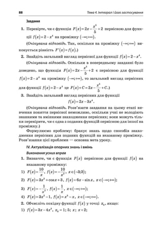 88 Тема 4. Інтеграл і його застосування
Завдання
х 5
1. Перевірте, чи є функція F (x ) = 2 х ------ 1-2 первісною для функ-
ЦІЇ f(x) = 2 - Х 4 на проміжку (-оо;+оо).
(Очікувана відповідь. Так, оскільки на проміжку (-оо;+оо) ви­
конується рівність F'{x) = /(я).)
2. Знайдіть загальний вигляд первісної для функції f(x) = 2 - х 4.
(Очікувана відповідь. Оскільки в попередньому завданні було
х5
доведено, що функція F[x) = 2 x ------+ 2 є первісною для функції
5
f(x) = 2 - х 4 на проміжку то загальний вигляд первісних
х 5
для функції f(x) = 2 - х 4 це F ( x )+ C = 2 x ------+ С.)
5
3. Знайдіть загальний вигляд первісних для функції
f(x) = 2х - Зх4.
(Очікувана відповідь. Розв’язати завдання на цьому етапі ви­
вчення поняття первісної неможливо, оскільки учні не володіють
знаннями та вміннями знаходження первісних; вони можуть тіль­
ки перевірити, чи є одна з поданих функцій первісною для іншої на
проміжку.)
Формулюємо проблему: бракує знань щодо способів знахо­
дження первісних для поданих функцій на вказаному проміжку.
Розв’язання цієї проблеми — основна мета уроку.
IV. Актуалізація опорних знань і вмінь
Виконання усних вправ
1. Визначте, чи є функція F(x) первісною для функції f(x) на
вказаному проміжку:
1) F(x) = — , =х є(-3 ;3 );
X X
2) F[x) = 3x2+cos;r + 3, /(x ) = 6 x -sin x , л:є(-°о;+оо);
3) F (x)= -~ 4 < f(x) =  ’А» И/
4) F[x) = 3x2-1 , f(x) = x3- х , х є (—°°;+°°).
2. Обчисліть похідну функції f[x) у точці л;0,якщо:
1) f(x) = З х - 4 х 3, х0 = 1;5; х; х + 2;
 