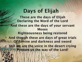 Days of Elijah
•         These are the days of Elijah
        Declaring the Word of the Lord
• And these are the days of your servant
                     Moses
         Righteousness being restored
• And though these are days of great trials
      Of famine and darkness and sword
• Still we are the voice in the desert crying
        Prepare ye the way of the Lord!
 