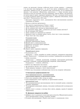 10
сонця, на  високому гінкому стебельці росла лугова цариця  — ромашка,
і  те, що вона така прекрасна, і  те, що її  так звати, зачарувало його, і  він,
присівши, дивився на неї, не зводячи очей, усміхаючись, як до гарненького
маляти, і  все шепотів: «Невісточка, невісточка», — і  йому хотілося дотор-
кнутися до неї хоч пальцем. Але він утримався, щоб не збити з неї росички,
не зняти дорогої краси, дарованої природою. Він так і залишив квітку разом
із густим кущиком трави в її зеленому храмі і, обережно обкосивши, пішов
далі (За Г. Тютюнником; 435 слів).
	Докладно перекажіть текст, доповнюючи його висловленням власного
ставлення до Тимка.
	Бесіда за змістом прочитаного.
	 Які почуття переповнювали Тимка і чому?
	Чому Тимкові стало для чого жити у світі?
	 Як це змінило його погляд на навколишній світ?
	 Як зрозуміти вираз «Все… повнилося для нього новим змістом»?
	 За що докоряв собі Тимко?
	Чому хлопець не торкнувся до квітки?
	 Визначте тему та основну думку тексту, його тип і стиль мовлення.
	Чому текст має таку назву?
Складання плану
Орієнтовний план
І.	Душевні переживання Тимка.
ІІ.	Новий зміст у навколишньому:
1.	Відкриття потаємної краси природи.
2.	Краса тут, на землі.
3.	Лугова цариця.
ІІІ.	Дорога краса, дарована природою.
Мовний аналіз тексту
	Тлумачення слів.
Шаркати — терти, шкребти по якійсь поверхні, утворюючи шарудіння,
шерхіт. Навпочіпки — зігнувши ноги в колінах і тримаючись на пальцях ніг.
	Добір синонімів.
Потаємний  — тайний, таємничий, потайний, прихований притаєний,
затаєний, схований, укритий [вкритий], закритий, замаскований.
Озирнутися — глянути, побачити,
	Робота над образними висловами.
	 Як розумієте вислів «як голубка у своїй любові»?
	Чому ромашку названо у тексті невісточкою?
	Робота над стильовими особливостями тексту (за опорною таблицею).
V. Контрольно-рефлексивний етап
Усне оцінювання (взаємо-, самооцінювання)
і редагування переказу за орієнтовним планом
	Учні усно оцінюють себе, сусіда по парті.
	Учні виправляють текст переказу за орієнтовним планом.
Орієнтовний план
	Чи підпорядковується висловлювання темі та основній думці, комуніка-
тивному завданню?
	Чи дотримано композиції, мовних, стильових особливостей та авторського
задуму?
	 Оцініть текст у  цілому з  погляду його змісту, форми, задуму й  мовного
оформлення.
VІ. Домашнє завдання (на вибір)
	Доберіть текст художнього стилю про красу почуттів. Обґрунтувати доціль-
ність використання в ньому художніх засобів.
	Складіть висловлювання «Радість моєї душі» в художньому стилі.
 