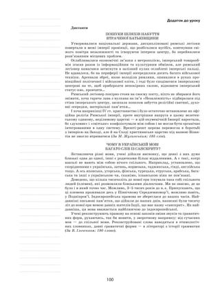 100
Додаток до уроку
Диктанти
Пошуки шляхів набуття
втраченої Батьківщини
Утворювалися національні держави, дисципліновані римські легіони
повертали в  межі імперії провінції, що розбігалися вусібіч, ковтнувши сві-
жого повітря незалежності та  ігноруючи інтереси центру, бо перейнялися
розв’язанням місцевих проблем.
Ослаблювалися економічні зв’язки з  метрополією, імперський товарооб-
мін згасав разом із  інформаційним та  культурним обміном, але римський
легіонер намагався затиснути в  залізний кулак ослаблені імперські пальці.
Не вдавалося, бо на периферії імперії зосередилося досить багато військової
техніки. Арсенали зброї, якою володіли римляни, опинилися в  руках про-
вінційної політичної і військової еліти, і годі було сподіватися імперському
центрові на  те, щоб приборкати непокірних силою, відновити імперський
статус-кво, провчити…
Римський легіонер покірно стояв на своєму посту, ніхто не збирався його
знімати, хоча гаряча лава з вулкана на ім’я «Незалежність» підбиралася під
стіни імперського центру, засипала попелом забуття релігійні святині, духо-
вні осередки, матеріальні пам’ятки…
І хоча наприкінці IV ст. християнство і було остаточно встановлене як офі-
ційна релігія Римської імперії, проте внутрішня напруга в  цьому велетен-
ському єдиному, неділимому царстві — в цій екуменічній Імперії наростала,
бо «духовне» і «світське» конфліктували між собою і не могли бути органічно
інтегрованими в  одну систему. Врешті-решт церква перемогла в  боротьбі
з імперією на Заході, але й на Сході християнське царство під назвою Візан-
тія не змогло втриматися (За М. Жулинським; 195 слів).
Чому в українській мові
багато слів із санскриту?
Зіставляючи різні мови, учені дійшли висновку, що деякі з  них дуже
близькі одна до одної, інші є родичками більш віддаленими. А є такі, котрі
взагалі не  мають між собою нічого спільного. Наприклад, установлено, що
спорідненими є українська, латинь, норвезька, таджикська, гінді, англійська
тощо. А ось японська, угорська, фінська, турецька, етруська, арабська, баск-
ська та інші з українською чи, скажімо, іспанською ніяк не пов’язані.
Доведено, що кілька тисячоліть до нової ери існувала така собі спільнота
людей (племен), які розмовляли близькими діалектами. Ми не знаємо, де це
було і в який точно час. Можливо, 3–5 тисяч років до н. е. Припускають, що
ці племена проживали десь у Північному Середземномор’ї, можливо навіть,
у Подніпров’ї. Індоєвропейська прамова не збереглася до наших часів. Най-
давніші письмові пам’ятки, що дійшли до наших днів, написані були тисячу
літ до нової ери мовою давніх жителів Індії, що має назву «санскрит». Як най-
давніша, ця мова вважається найближчою до індоєвропейської.
Учені реконструюють прамову на основі законів зміни звуків та граматич-
них форм, рухаючись, так би мовити, у зворотному напрямку: від сучасних
мов  — до  спільної мови. Реконструйовані слова наводяться в  етимологіч-
них словниках, давні граматичні форми  — в  літераторі з  історії грамматик
(За В. Ільченком; 190 слово).
 