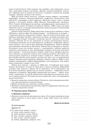 103
щодо її  автентичності. Одні говорять про підробку, інші переконані, що це
твір, написаний самими слов’янами, збірник історико-релігійних текстів,
що в  збірнику було не  менше 15  пам’яток, складених у  різний час різними
людьми і зведених воєдино в IX столітті.
Щоб дослідити давню пам’ятку, потрібні знання графіки, палеографії,
орфографії, лексики, історичної фонетики, морфології, діалектології, дані
археології, етнографії, історії. Вивчали «Велесову книгу» вчені в  різних
країнах: у  Голландії, Канаді, США, Франції, Великобританії, Австралії,
Росії, Україні. Здійснювали експертизи, розшифровували, перекладали тек-
сти сучасною мовою. В Україні це зробив Б. Яценко. 1995‑го року він видав
«Велесову книгу» у власному ритмізованому перекладі разом із автентичним
текстом та дослідженнями.
Цікава історія знахідки. Набір дерев’яних дощечок було знайдено в серпні
1919 року в умовах війни. За одними даними — під Курськом, за іншими —
у Великому Бурлуку Харківської губернії. Під час наступу Білої армії, яка
пройшла територію України і простувала до Орла, молодий полковник Ізен-
бек, командир батареї, опинився у  великому маєтку, власники якого були
знищені. Пізніше він не  міг пригадати ні  точного розташування маєтку,
ні прізвища власників: чи то князі Задонські, чи Донські, чи Донцови. Дослід-
ники доводять, що то могли бути Донецько-Захаржевські. Ізенбек пройшов
спустошеними кімнатами до бібліотеки. Книжки були розкидані по підлозі.
Полковник почув під ногами хрускіт і, нахилившись, побачив дерев’яні
дощечки з випаленими на них незнайомими літерами. З вигляду вони були
дуже давніми — деякі розсипалися. Ізенбек, який колись займався археоло-
гією, зрозумів, що дощечки можуть мати історичну цінність. Він звелів сол-
датові скласти дощечки до  похідної сумки і  стерегти їх. 1822‑го року еміг-
рант Ізенбек (він був мусульманин; дід його був «бек», що в турецькій мові
означає знатність роду) опинився у Франції, пізніше в Бельгії. 1925‑го року
Ізенбек познайомився з  Юрієм Миролюбовим, теж емігрантом. Той заціка-
вився дощечками і зробив з них копії.
Робота була важкою і  тривала до  1939  року. Скопійовано було разом
близько 40 дощечок. Скільки їх могло бути в маєтку, невідомо. Миролюбов
залишив опис дощечок з  берези, 38  см завдовжки, 22  см завширшки, від
6 до 10 мм завтовшки. Кожна мала в куточку малюнок — зображення якоїсь
тваринки чи предмета. Миролюбов перемалював три знаки  — собаку, кота,
сонце з променями. У кожній табличці було просвердлено дві дірочки, моту-
зок з’єднував дощечки. На дощечках були паралельні лінії, які прикривали
рядки написаного.
	Визначте мікротему кожного абзацу. Поясність логіку виокремлення абза-
ців, прослідкувавши за думкою автора.
	Зробіть висновки про структуру кожного абзацу.
	Запишіть останній абзац під диктовку. Виділіть орфограми. Поясніть роз-
становку розділових знаків.
ІV. Підсумок уроку. Рефлексія
V. Домашнє завдання
	Напишіть невеличкий твір-роздум за темою «Усі основні європейські мови
можна вивчити за  шість років, свою  ж рідну треба вчити ціле життя»
(Вольтер).
Додаток до уроку
Тестові завдання
Варіант ІІ
1.	Усі приголосні дзвінкі у рядку:
А	 слово, дзвін, щавель, доля;
Б	 дзьоб, розмова, полин, бур’ян;
В	 день, щілина, джерело, зерно;
Г	 мир, клопіт, малина, брова;
Д	 основа, орфограма, джерело, село.
 