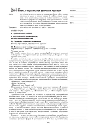 107
Учитель:
Клас:
Дата:
Урок № 67  
ДІЛОВІ ПАПЕРИ. ОФІЦІЙНИЙ ЛИСТ. ДОРУЧЕННЯ. РОЗПИСКА
Мета:	 поглибити та систематизувати знання про ділове спілкування,
ознайомити учнів із  призначенням й  особливостями вказа-
них у  темі документів; розвивати логічне мислення, пам’ять
та мовлення; продовжувати роботу щодо удосконалення усного
і писемного мовлення, збагачувати словниковий запас школя-
рів; виховувати культуру ділового мовлення, любов і  шаноб-
ливе ставлення до мови рідної держави.
Тип уроку:	 урок розвитку мовленнєвих умінь і навичок.
ПЕРЕБІГ УРОКУ
І. Організаційний момент
ІІ. Ознайомлення учнів із темою,
метою і завданнями уроку
ІІІ. Перевірка домашнього завдання
Розгляд презентацій, підготовлених групами
ІV. Виконання системи практичних вправ,
спрямованих на розвиток мовленнєвих умінь і навичок
Читання мовчки
	Прочитайте уважно текст про ділові папери. Зробіть тематичні виписки:
1‑й варіант  — про призначення цих ділових паперів, 2‑й варіант  — про
правила складання.
Офіційні службові листи належать до  засобів обміну інформацією між
підприємствами, організаціями, установами. На  них припадає чимала час-
тина вхідної й  вихідної документації. Виклад тексту службового листа має
бути лаконічним, послідовним, переконливим і коректним. Факти і події слід
висвітлювати об’єктивно, стисло. Текст листа, як правило, складається з двох
логічно пов’язаних частин. У вступній частині зазначають факти, події, обста-
вини, що спричинили написання листа, а також посилаються на документи,
інструктивні матеріали. В  основній частині тексту листа викладають його
головну мету у формі пропозиції, гарантії, зауваження, висновків тощо. Служ-
бові листи надсилають, аби спонукати адресата до дії, роз’яснити йому щось,
переконати його в чомусь. Для більшості листів характерна повторюваність
одних і тих самих зворотів. Наприклад, починати можна такими зверненнями:
«Шановний Іване Васильовичу!»
«Пане Сметанін!»
«Шановний пане Андрійчук!»
Продовжують більшість листів такими словосполученнями: «У  зв’язку
з  …», «Відповідно до  …», «Прошу…» та  ін. Уживають також дієприслівни-
кові звороти: «Враховуючи…», «Незважаючи на  …», «Розглянувши заува-
ження…», «Керуючись…»
Доручення — це документ, що видається підприємством (або приватною
особою) другій особі для подання в  інше підприємство (або третій особі),
в  якому визначається повноваження другої особи під час здійснення зазна-
чених у документі юридичних дій, наприклад одержання грошей або матері-
альних цінностей, підписання договорів тощо. Доручення бувають: офіційні,
особисті. Офіційне доручення дають під розписку особі, на яку воно оформлене.
Бланки таких доручень виготовляються на спеціальному папері, мають серію,
номер і належать до бланків суворої звітності. Особисті доручення видаються
фізичною особою. Їх засвідчує нотаріус або повноважена особа підприємства,
де працює чи навчається довіритель. Виправлення й стирання в дорученнях
категорично забороняються.
Розписка — це документ, у якому підтверджуються дії, що вже відбулися
(як  правило, одержання грошей або матеріальних цінностей). Складають
розписку в  довільній формі. У  розписці мають бути такі відомості: назва
 