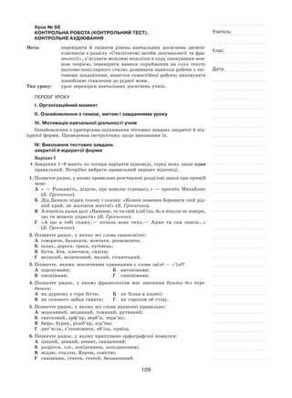 109
Учитель:
Клас:
Дата:
Урок № 68  
КОНТРОЛЬНА РОБОТА (КОНТРОЛЬНИЙ ТЕСТ).
КОНТРОЛЬНЕ АУДІЮВАННЯ
Мета:	 перевірити й  оцінити рівень навчальних досягнень десяти-
класників з розділу «Стилістичні засоби лексикології та фра-
зеології», з’ясувати можливі недоліки в ходу опанування мов-
ною теорією, перевірити навики сприймання на  слух тексту
науково‑популярного стилю; розвивати навички роботи з тес-
товими завданнями, навички самостійної роботи; виховувати
шанобливе ставлення до рідної мови.
Тип уроку:	 урок перевірки навчальних досягнень учнів.
ПЕРЕБІГ УРОКУ
І. Організаційний момент
ІІ. Ознайомлення з темою, метою і завданнями уроку
ІІІ. Мотивація навчальної діяльності учнів
Ознайомлення з критеріями оцінювання тестових завдань закритої й від-
критої форми. Проведення інструктажу щодо виконання їх.
ІV. Виконання тестових завдань
закритої й відкритої форми
Варіант І
	Завдання 1–9 мають по чотири варіанти відповіді, серед яких лише один
правильний. Потрібно вибрати правильний варіант відповіді.
1.	Позначте рядок, у якому правильно розставлені розділові знаки при прямій
мові:
А	 « — Розкажіть, дідусю, про неволю турецьку,» — просить Михайлик
(Б. Грінченко).
Б	 Дід Данило підвів голову і сказав: «Кожен повинен боронити свій рід-
ний край, не жаліючи життя!» (Б. Грінченко).
В	 А вчитель казав далі «Напевне, то ти свій хліб їла, бо я ніколи не повірю,
що ти можеш украсти» (Б. Грінченко).
Г	 «А  що я  тобі скажу, — почала вона тихо, — Адже ти сам знаєш…»
(Б. Грінченко).
2.	Позначте рядок, у якому всі слова синонімічні:
А	 говорити, балакати, мовчати, розмовляти;
Б	 шлях, дорога, траса, путівець;
В	 бігти, йти, плестися, сидіти;
Г	 великий, величезний, малий, гігантський.
3.	Позначте, якими лексичними одиницями є слова заїзд — з’їзд?
А	 паронімами;	 Б	 антонімами;
В	 омонімами;	 Г	 синонімами.
4.	Позначте рядок, у  якому фразеологізм має значення бігати без пере-
дишки:
А	 як дурному з гори бігти;	 Б	 як білка в колесі;
В	 як солоного зайця ганяти;	 Г	 як горохом об стіну.
5.	Позначте рядок, у якому всі слова написані правильно:
А	 морквяний, медвяний, тьмяний, рутвяний;
Б	 святковий, арф’яр, верб’я, черв’як;
В	 бюро, буряк, різьб’яр, пір’їна;
Г	 дит’ясла, з’економити, об’їзд, приїзд.
6.	Позначте рядок, у якому припущено орфографічої помилки:
А	 цінний, денний, юннат, священний;
Б	 розрісся, ллє, попідтинню, попідвіконню;
В	 міддю, сталлю, Керчю, совістю;
Г	 священик, стаття, статей, беззаконний.
 