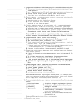 110
7.	Позначте рядок у якому припущено помилки у вживанні словосполучень:
А	 абонентська скринька, провідний фахівець, правильна відповідь, у будь-
якому випадку;
Б	 бути у відрядженні, о третій годині, за два кроки від нього, гарні шпалери;
В	 грецькі горіхи, великі доходи, вартий уваги, колишні учні;
Г	 через брак часу, зайвий раз, олійна фарба, вартий уваги.
8.	Позначте рядок, у якому припущено помилки в написанні прислівників:
А	 зверху, згори, униз, спереду;
Б	 сам-на-сам, раз по раз, рік у рік, в цілому;
В	 на-гора, по-латині, сама самотою, ліворуч;
Г	 вдосвіта, на зло, зозла, на жаль.
9.	Укажіть рядок, у якому не всі сполучення слів є словосполученнями:
А	 українська мова, найбільш цікавий, буду працювати, дуже добре;
Б	 прочитати книгу, сукня із шовку, весело розповідати, прийшли надвір;
В	 приміщення школи, читати вголос, радісна зустріч, зошит школяра;
Г	 цікава книга, охайна робота, гарна людина, робити зауваження.
	Завдання 10–12  мають по  п’ять варіантів відповіді, серед яких два пра-
вильних варіанти. Потрібно вибрати два правильних варіанти відповіді.
10.	Позначте рядки, у яких подано прості речення.
А	 До кого я пригорнуся і хто приголубить? (І. Котляревський).
Б	 Мов зачарований, стоїть Бахчисарай (Леся Українка).
В	 Скоро вся долина і гори блищали вогнями і разом з димом з землі зді-
ймається вгору і пісня. (М. Коцюбинський).
Г	 З рідною мовою пов’язані найдорожчі спогади про перше слово, почуте
в колисці материних уст… (Б. Антоненко-Давидович).
Д	 В далині хиталися дерева і синів задуманий прибій (В. Сосюра).
11.	Позначте речення, у яких правильно вжиті розділові знаки при відокрем-
лених членах речення.
А	 Стаючи на обраний гостинець, ми знаємо, хто шлях той торував. (В. Ко-
ротич).
Б	 На світі все знайдеш крім рідної матері (Народна творчість).
В	 Омиті росами, квіти розтулюють повіки (В. Сосюра).
Г	 Рука, засмагла від роботи, нам сіє благодатний мир (М. Рильський).
Д	 Досвітні огні переможні, урочі, прорізали темряву ночі (Леся Укра-
їнка).
12.	Позначте рядки, у яких правильно вжито форми кличного відмінка.
А	 колеже, брате, сину, вчителе, кравче;
Б	 колего, Олеже, кобзарю, тату, діду;
В	 Олесю, Наталю, Олегу, шахтарю, бійцю;
Г	 бабусю, матусе, Маріє, Явтуше, сине;
Д	 шахтарю, полковнику, ясеню, доне, Іллє.
	Завдання 13  передбачає встановлення відповідності. До  кожного рядка,
позначеного цифрою, потрібно дібрати відповідник, позначений буквою.
Кожна цифра може використовуватися лише один раз.
13.	Установіть відповідність між стилями та мовними засобами і стильовими
рисами.
А	 публіцистичний.
Б	 науковий.
В	 художній.
Г	 розмовний.
1	 логічність, точність, доказовість, терміни.
2	 стилістично нейтральні мовні засоби, кан-
целярська лексика.
3	 емоційність, суспільно-політична лексика.
4	 невимушеність, емоційність, просторічні
слова, неповні речення.
5	 образність, використання всіх мовних засо-
бів, емоційність.
	Завдання 14 потребує самостійного розв’язання.
14.	Напишіть доручення.
 