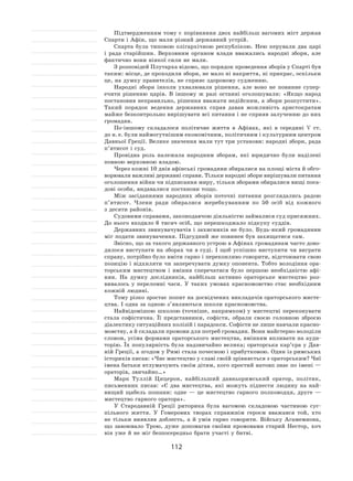 112
Підтвердженням тому є порівняння двох найбільш вагомих міст держав
Спарти і Афін, що мали різний державний устрій.
Спарта була типовою олігархічною республікою. Нею керували два царі
і  рада старійшин. Верховним органом влади вважались народні збори, але
фактично вони ніякої сили не мали.
З розповідей Плутарха відомо, що порядок проведення зборів у Спарті був
таким: місце, де проходили збори, не мало ні накриття, ні прикрас, оскільки
це, на думку правителів, не сприяє здоровому судженню.
Народні збори інколи ухвалювали рішення, але воно не  повинне супер-
ечити рішенню царів. В  іншому  ж разі останні оголошували: «Якщо народ
постановив неправильно, рішення вважати недійсним, а збори розпустити».
Такий порядок ведення державних справ давав можливість аристократам
майже безконтрольно вирішувати всі питання і не сприяв залученню до них
громадян.
По-іншому складалося політичне життя в  Афінах, які в  середині  V  ст.
до н. е. були наймогутнішим економічним, політичним і культурним центром
Давньої Греції. Велике значення мали тут три установи: народні збори, рада
п’ятисот і суд.
Провідна роль належала народним зборам, які юридично були наділені
повною верховною владою.
Через кожні 10 днів афінські громадяни збиралися на площі міста й обго-
ворювали важливі державні справи. Тільки народні збори вирішували питання
оголошення війни чи підписання миру, тільки зборами обиралися вищі поса-
дові особи, видавалися постанови тощо.
Між засіданнями народних зборів поточні питання розглядались радою
п’ятисот. Члени ради обиралися жеребкуванням по  50  осіб від кожного
з десяти районів.
Судовими справами, законодавчою діяльністю займалися суд присяжних.
До нього входило 6 тисяч осіб, що перешкоджало підкупу суддів.
Державних звинувачувачів і захисників не було. Будь-який громадянин
міг подати звинувачення. Підсудний же повинен був захищатися сам.
Звісно, що за такого державного устрою в Афінах громадянам часто дово-
дилося виступати на  зборах чи в суді. І  щоб успішно виступити чи виграти
справу, потрібно було вміти гарно і переконливо говорити, відстоювати свою
позицію і відхиляти чи заперечувати думку опонента. Тобто володіння ора-
торським мистецтвом і  вміння сперечатися було першою необхідністю афі-
нян. На  думку дослідників, найбільш активно ораторське мистецтво роз-
вивалось у  переломні часи. У  таких умовах красномовство стає необхідним
кожній людині.
Тому різко зростає попит на досвідчених викладачів ораторського мисте-
цтва. І одна за одною з’являються школи красномовства.
Найвідомішою школою (точніше, напрямком) у  мистецтві переконувати
стала софістична. Її  представники, софісти, обрали своєю головною зброєю
діалектику ситуаційних колізій і парадокси. Софісти не лише навчали красно-
мовству, а й складали промови для потреб громадян. Вони майстерно володіли
словом, усіма формами ораторського мистецтва, вмінням впливати на ауди-
торію. Їх популярність була надзвичайно велика; ораторська кар’єра у Дав-
ній Греції, а згодом у Римі стала почесною і прибутковою. Один із римських
істориків писав: «Чиє мистецтво у славі своїй зрівняється з ораторським? Чиї
імена батьки втлумачують своїм дітям, кого простий натовп знає по імені —
ораторів, звичайно…»
Марк Туллій Цицерон, найбільший давньоримський оратор, політик,
письменник писав: «Є  два мистецтва, які можуть піднести людину на  най-
вищий щабель пошани: одне  — це мистецтво гарного полководця, друге  —
мистецтво гарного оратора».
У Стародавній Греції риторика була вагомою складовою частиною сус-
пільного життя. У  Гомерових творах справжнім героєм вважався той, хто
не  тільки виявляв доблесть, а  й  умів гарно говорити. Війську Агамемнона,
що завоювало Трою, дуже допомагав своїми промовами старий Нестор, хоч
він уже й не міг безпосередньо брати участі у битві.
 