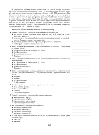113
Зі стародавніх часів риторику поділяли на  три галузі: судова риторика,
риторика політична (публічних виступів), урочиста риторика. Почесне місце
в історії ораторського мистецтва належить Сократу (469–399 рр. до н. е.). Він
був одним із  родоначальників діалектики, якщо розуміти її  як  відкриття
істини за допомогою бесіди, суперечки, дискусії. Свої бесіди Сократ будував
у  формі питань і  відповідей. Спочатку він робив вигляд, що нічого не  знає
і  просив просвітити його. Потім послідовно ставив своєму співбесіднику
питання до  тих пір, доки той не  починав суперечити самому собі і  переко-
нувався, що нічого не розуміє. Такий метод пізніше був названий «сократів-
ською іронією» (За Г. Баран; 812 слів).
Виконання учнями тестових завдань за змістом тексту
1.	Укажіть правильну відповідь: ораторське мистецтво — це…
А	 наука про вміння говорити гарно, красно, так, як  і  належить у  кон-
кретному випадку;
Б	 це мистецтво побудови публічного виголошення промови з метою здій-
снення бажаного впливу на аудиторію;
В	 здатність, уміти говорити красиво, переконливо, упевнено;
Г	 майстерне володіння живим словом.
2.	Хто із відомих людей вважав(ли) риторику як спосіб пізнання і тлумачення
складних явищ?
А	 М. Ломоносов, О. Мерзляков, А. Коні;
Б	 Ф. Прокопович;
В	 Платон і Аристотель;
Г	 Плутарх.
3.	Хто із відомих людей порівнював(ли) красномовство з поезією й акторською
майстерністю?
А	 М. Ломоносов, О. Мерзляков, А. Коні;
Б	 Ф. Прокопович;
В	 Платон і Аристотель;
Г	 Плутарх.
4.	Хто із названих митців вважав, …що силами красномовства ми допомагаємо
друзям, засуджуємо нечесних, викриваємо засідки, перешкоджаємо роз-
рухам?..
А	 Плутарх;	
Б	 Платон;
В	 Ф. Прокопович;	
Г	 О. Мерзляков.
5.	Назвіть країну, у якій виникло ораторське мистецтво.
А	 Стародавня Греція;	
Б	 Стародавній Рим;	
В	 Спарта;	
Г	 Стародавній Єгипет.
6.	Укажіть правильну відповідь. Риторику вважали:
А	 «царицею всіх наук»;	
Б	 «царицею всіх зборів»;
В	 «царицею всіх мистецтв»;	
Г	 «царицею красномовства».
7.	Як ще називають ораторське мистецтво?
А	 «дітищем правителів»;	
Б	 «дітищем риторики»;
В	 «дітищем пізнання»;	
Г	 «дітищем демократії».
8.	У якій державі велике значення мали три установи: народні збори, рада
п’ятисот, суд?
А	 у Спарті;	
Б	 у Єгипті;
 