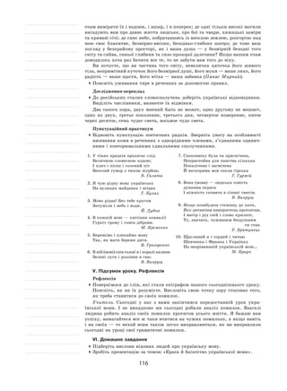 116
очам виміряти їх і вздовж, і вшир, і в поперек; де одні тільки високі могили
нагадують вам про давнє життя людське, про бої та чвари, хижацькі заміри
та криваві січі; де синє небо, побратавшись із веселою землею, розгортає над
нею своє блакитне, безмірно-високе, безодньо-глибоке шатро; де тоне ваш
погляд у  безкрайому просторі, як  і  ваша душа  — у  безмірній безодні того
світу та сяйва, синьої глибини та сизо-прозорої далечини? Якщо вашим очам
доводилось хоча раз бачити все те, то не забути вам того до віку.
Ви почуєте, що ви частина того світу, невеличка цяточка його живого
тіла, непримітний куточок його безмірної душі, його муки — ваше лихо, його
радість — ваше щастя, його втіха — ваша забавка (Панас Мирний).
	Поясніть уживання тире в реченнях за допомогою правил.
Дослідження-переклад
	До  російських сталих словосполучень доберіть українські відповідники.
Виділіть числівники, визначте їх відмінки.
Два сапога пара, двух мнений быть не  может, одно другому не  мешает,
одно из  двух, третье поколение, третьего дня, четвертое измерение, пятое
через десятое, семь чудес света, восьмое чудо света.
Пунктуаційний практикум
	Відновіть пунктуацію поетичних рядків. Зверніть увагу на особливості
вживання коми в реченнях з однорідними членами, з’єднаними одинич-
ними і повторювальними єднальними сполучниками.
1.	У тінях предків пролягає слід
Величною словесною ходою;
І плач і пісня і солоний піт
Веселий гумор з тихою журбою.
В. Галата
2.	Я чую рідну мову українську
На вулицях майданах і вітрах
Г. Булах
3.	Мово рідна! Без тебе кругом
Зачужіли і небо і води.
Й. Дудка
4.	В кожній мові — квітіння конвалії
Гуркіт грому і гомін діброви.
М. Яременко
5.	Бережімо і плекаймо мову
Так, як мати береже дитя.
В. Григоренко
6.	В ній (мові) спів солов’я і коралі калини
Зелені луги і розливи в гаю.
В. Вихрущ
7.	Споконвіку була ти пригнічена,
Непристойна для панства сільська
Покалічена і засмічена
Й нескорима мов скеля гірська
Г. Гуржій
8.	Вона (мова) — людська совість
душевна окраса
І ніжність сповита в сіянні святім.
В. Вихрущ
9.	Якщо позабудеш стежину до хати,
Яку дитинчам навпростець протоптав,
І матір і рід свій і слово крилате,
То, значить, чужинцем бездушним
ти став.
Р. Братунець
10.	Щасливий я і гордий і читаю
Шевченка і Франка і Українку
На незрівнянній українській мові…
М. Браун
V. Підсумок уроку. Рефлексія
Рефлексія
	Повернімося до слів, які стали епіграфом нашого сьогоднішнього уроку.
Поясніть, як  ви їх  розумієте. Висловіть свою точку зору стосовно того,
як треба ставитися до своїх помилок.
Учитель. Сьогодні у  нас з  вами закінчився передостанній урок укра-
їнської мови. І  не випадково ми сьогодні робили аналіз помилок. Взагалі
людина робить аналіз своїх помилок протягом усього життя. Я  бажаю вам
успіху, намагайтеся все ж таки вчитися на чужих помилках, а якщо навіть
і  на  своїх  — то  нехай вони також легко виправляються, як  ви виправляли
сьогодні на уроці свої граматичні помилки.
VІ. Домашнє завдання
	Підберіть вислови відомих людей про українську мову.
	Зробіть презентацію за темою «Краса й багатство української мови».
 