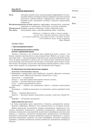 117
Учитель:
Клас:
Дата:
Урок № 70  
ПОВТОРЕННЯ ВИВЧЕНОГО
Мета:	 повторити знання учнів, удосконалювати орфографічні та пунк-
туаційні вміння; розвивати вміння підбивати підсумки власної
діяльності, навички роботи з  інформацією, збагачувати слов-
никовий запас; виховувати активну, соціально продуктивну
особистість.
Внутрішньопредметні зв’язки: орфоепія, орфографія, лексикологія, словотвір,
синтаксис та пунктуація, стилістика, культура мовлення.
Міжпредметні зв’язки: художня література, теорія літератури (ода).
Тип уроку:	 узагальнення знань, удосконалювання вмінь і навичок.
Найбільше і найдорожче добро в кожного народу —
це його мова, ота жива схованка людського духу,
його багата скарбниця, в яку народ складає і своє давнє життя,
і свої сподіванки, розум, досвід, почування.
Панас Мирний
ПЕРЕБІГ УРОКУ
І. Організаційний момент
ІІ. Ознайомлення учнів із темою,
метою і завданнями уроку
Учитель. Сьогодні у  вас останній урок української мови в  школі, і  ми
будемо говорити про багатство та красу рідної мови. Мабуть, ви згодні з тим,
що кожна мова — геніальний прояв людського духу, унікальне бачення нашого
світу. Я щиро сподіваюся: кожен із вас не тільки володіє української мовою
на достатньому для подальшого життя рівні, а й відчуває красу нашого слова,
його велич. Бо людина, яка не вміє милуватися красою рідного слова, не від-
чуває своїх коренів, не усвідомлює себе частинкою свого народу.
ІІІ. Виконання системи практичних завдань
Лексична п’ятихвилинка-конкурс
	Перевіримо словниковий запас майбутніх студентів. Визначте лексичне
значення слова. Правильна відповідь оцінюється в 1 бал.
Лексичний — словниковий.
Лекція — усне викладення викладачем якихось питань.
Семінар — групове практичне заняття.
Сесія — період проходження іспитів.
Аудиторія  — кабінет для проведення занять у  вищому навчальному
закладі.
Колоквіум — співбесіда викладача зі студентами з метою перевірки їхніх
знань.
Декан — керівник факультету.
Доцент — викладач вищого навчального закладу, який має вчений сту-
пінь.
Кафедра — об’єднання викладачів.
Орфографічний практикум
	А  тепер перевіримо вашу грамотність. Спишіть, розкриваючи дужки.
Поясніть орфограму. Визначте тип словосполучень за  головним словом.
(Не)по-людському поставитися; (не)раз повторювати; (не)нависно гля-
нувши; вирішити (не)спроста; крамниця (не)подалік; ображений (не)
навмисне; (не)значно пошкоджений; відпочинок (не)забаром; рухатися (не)
швидко, а  повільно; відзначити (не)щодавно; (не)зрозуміло пояснювати;
(не)спроста виконаний; тримати (не)міцно; (не)легко працювати, а  важко;
рухатися (не)квапом; дивитися не  (зле); (не)забаром почувши; (не)дорого
придбати, а дешево; (не)впопад співати; (не)високо підніматися; (не)відь-де
блукати.
 