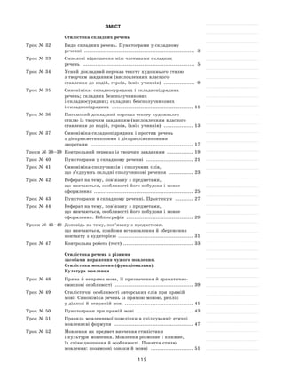 119
Зміст
Стилістика складних речень
Урок № 32 	 Види складних речень. Пунктограми у складному
реченні �������������������������������������������������������������������� 3
Урок № 33 	 Смислові відношення між частинами складних
речень ��������������������������������������������������������������������� 5
Урок № 34 	 Усний докладний переказ тексту художнього стилю
з творчим завданням (висловленням власного
ставлення до подій, героїв, їхніх учинків) ������������������� 9
Урок № 35 	 Синоніміка: складносурядних і складнопідрядних
речень; складних безсполучникових
і складносурядних; складних безсполучникових
і складнопідрядних �������������������������������������������������� 11
Урок № 36 	 Письмовий докладний переказ тексту художнього
стилю із творчим завданням (висловленням власного
ставлення до подій, героів, їхніх учинків) ������������������ 13
Урок № 37 	 Синоніміка складнопідрядних і простих речень
з дієприкметниковими і дієприслівниковими
зворотами ��������������������������������������������������������������� 17
Уроки № 38–39 	 Контрольний переказ із творчим завданням ���������������� 19
Урок № 40 	 Пунктограми у складному реченні ����������������������������� 21
Урок № 41 	 Синоніміка сполучників і сполучних слів,
що з’єднують складні сполучникові речення ��������������� 23
Урок № 42 	 Реферат на тему, пов’язану з предметами,
що вивчаються, особливості його побудови і мовне
оформлення ������������������������������������������������������������� 25
Урок № 43 	 Пунктограми в складному реченні. Практикум ����������� 27
Урок № 44 	 Реферат на тему, пов’язану з предметами,
що вивчаються, особливості його побудови і мовне
оформлення. Бібліографія ����������������������������������������� 29
Уроки № 45–46 	 Доповідь на тему, пов’язану з предметами,
що вивчаються, прийоми встановлення й збереження
контакту з аудиторією ���������������������������������������������� 31
Урок № 47 	 Контрольна робота (тест) ������������������������������������������� 33
Стилістика речень з різними
засобами вираження чужого мовлення.
Стилістика мовлення (функціональна).
Культура мовлення
Урок № 48 	 Пряма й непряма мова, її призначення й граматично-
смислові особливості ������������������������������������������������ 39
Урок № 49 	 Стилістичні особливості авторських слів при прямій
мові. Синоніміка речень із прямою мовою, реплік
у діалозі й непрямій мові ������������������������������������������ 41
Урок № 50 	 Пунктограми при прямій мові ����������������������������������� 43
Урок № 51 	 Правила мовленнєвої поведінки в спілкуванні: етичні
мовленнєві формули ������������������������������������������������� 47
Урок № 52 	 Мовлення як предмет вивчення стилістики
і культури мовлення. Мовлення розмовне і книжне,
їх співвідношення й особливості. Поняття стилю
мовлення: позамовні ознаки й мовні �������������������������� 51
 