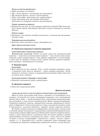15
Бесіда за змістом прочитаного
	Дайте відповідь на питання:
	 Що з думок Діогена і Александра вас зацікавило?
	 Що зрозумів Діоген у поході з Александром?
	Чому «цар царів» Александр став «царем рабів»?
	Чому Александр саме так відповів Птоломею?
Підготовка до створення власного висловлювання.
Творче завдання до переказу
	Поміркуєте над тим, на чому повинна триматися держава? Що може зро-
бити людей країни щасливими? Висловіть власне ставлення до  вчинків
Діогена.
Робота в парах
	Обговоріть, які питання потрібно розглянути у власному висловлюванні.
Складіть план.
Перевірка результатів роботи
	Декілька учнів зачитують плани, обговорюють їх.
Друге прослуховування тексту
ІV. Написання переказу із творчим завданням
Самостійна робота. Написання переказу
Методичний коментар. Робота на  цьому уроці має пропедевтичний
характер — підготовка до контрольного переказу — тому вчитель може запро-
понувати учням підкреслювати у  своїх роботах орфограми та  пунктограми,
у  яких вони не  впевнені. Учитель може ходити класом, надаючи індивіду-
альну допомогу, відповідаючи на питання.
V. Підсумок уроку
Бліцтурнір
	Клас поділити на  дві команди. Учні з  однієї команди називають слова,
у  правописі яких вони не  впевнені, — друга команда відповідає. Потім
міняються. Учитель слідкує за правильністю відповідей. Один учень веде
на дошці облік помилок.
Редагування роботи. Перевірка і аналіз робіт
	Проведіть взаємоаналіз робіт, рецензування.
VІ. Домашнє завдання
	Закінчити редагування робіт.
Додаток до уроку
Мова як об’єкт та інструмент історичного дослідження
Мова не лише унікальний засіб усного, писемного та електронного спіл-
кування, але й носій усіх знань, насамперед історичних, які є компонентом
кожної науки. Вона — основа інтеграції наук, розгортання міждисциплінар-
них досліджень, у тому числі й українознавчих. Мова є продуктом природно-
історичного розвитку людства, пріоритетною ознакою окремішності етносу,
нації, їх берегинею. У мові акумулюються історія, культура й духовність нації,
її ментальність, суспільна свідомість, традиції, звичаї, моральні цінності.
Як відомо, історія належить до найдавніших галузей знань, витоки яких
у часовому вимірі співпадають із зародженням комунікативної функції мови.
У мові наших предків зафіксовані всі найважливіші поняття історичної науки,
чимало з яких перекочувало в українську мову від інших народів у процесі
цивілізаційних контактів, насамперед від греків, у тому числі й сам термін
«історія», а також «історіографія», «археологія», «архів», «епоха», «факт»,
«метод» і т. д. Помітний слід у лексиці історичних знань залишився нам
у спадщину від тривалого перебування українських земель у складі Польщі,
 