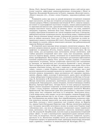 16
Литви, Росії, Австро-Угорщини, позате домінуюче місце в ній посіли авто-
хтонні поняття, зафіксовані давньоукраїнськими літописцями у Києві та
Чернігові, Володимирі-Волинському та Галичі, творцями «Велесової книги»,
«Повісті минулих літ», «Слова о полку Ігоревім», церковнослужбових книг
тощо.
Розвиваючи думку про мову як дієвий інструмент історичного пізнання
варто наголосити, що будь-яке історичне дослідження розпочинається з про-
читання джерела. Робота з писемними пам’ятками X–XV ст. вимагає спеціаль-
ної мовної та палеографічної підготовки історика, знання давньоукраїнської
та церковнослов’янської мов, урахування особливостей тогочасного письма,
зокрема відсутності поділу тексту на речення, часто і на слова, наявності
своєрідних скорочень, виносних букв тощо. Знання історії мови допомагає
історику вірогідніше встановити час і місце створення пам’ятки, її авторство,
забезпечити наукове тлумачення текстів, яке включає мовну і термінологічну
фази. Інколи незнання мовної системи, особливостей лексики епохи призво-
дить до хибних висновків. Свого часу Л. Гету та В. Сергієвич на основі не-
правильного мовного тлумачення 26-ї статті «Руської Правди», де говорилося
про смердів та холопів, дійшли помилкового висновку про рабовласницький
характер Київської держави.
В історичній науці важливе місце посідають лінгвістичні джерела. Лінг-
вістичні джерела виникли задовго до писемності й виступають як назви гео-
графічних та природних об’єктів, етносів, держав, як власні імена. Це так
звані оніми, для дослідження яких застосовують методи лінгвістики, щоб
глибше зрозуміти історичний зміст імен і назв, їхнє походження, проник-
нути в їх первісну форму, вимову, встановити час їх виникнення простежити
мовну трансформацію. Заслуговують подальшого дослідження найголовніші
топоніми українського народу: Русь, русичі, Україна, українці. У шкільних
підручниках по-різному, інколи суперечливо трактується їхнє походження
та значення, не враховується вся сукупність відомостей з цього питання.
Часто не береться до уваги той факт, що найдавніша наша назва «Русь» була
вкрадена північним сусідом, що слово у перекладі з латині означає «поле»,
«нива», «земля», а назва «Україна» походить від слова «країна», яке у мові
русичів середньовіччя використовувалось як синонім слова «держава». Лінг-
вістичні джерела відкривають перед дослідником світ народних вірувань,
звичаїв, обрядів, міфів, культури й ментальності, дають змогу заглибитись
у мовну лабораторію істориків різних епох, починаючи від Нестора та Сильве-
стра, В. Антоновича та М. Грушевського і закінчуючи нашими сучасниками.
Методи лінгвістики допомагають ґрунтовніше дослідити козацькі реєстри,
універсали Б. Хмельницького, інших гетьманів, літописи Самовидця, Самійла
Величка, Григорія Граб’янки, «Історію Русів» та інші джерельні свідчення.
Зразок умілого поєднання історичних та лінгвістичних методів дослідження
«Слова о полку Ігоревім» залишив видатний історик сучасності Михайло
Брайчевський. Він переконливо довів його автентичність і висловив слушні
думки щодо часу створення пам’ятки та її авторства. Аналізуючи епоху,
у якій творив автор, мову джерел, на які він спирався, зокрема Ігоревої пісні,
історик зробив висновок про те, що «Слово…» було написане між 1187 і 1202
рр. Спостереження над мовою твору, його переобтяженням галицькою говір-
кою дозволили вченому припустити, що автор походив із Галича, але добре
знав Київ, оскільки у тексті згадуються такі історичні місця, як Боричів
тік, церква Святої Богородиці Пирогова тощо. Методи лінгвістики необхідні
для з’ясування масштабів негативного впливу на мовне поле України теорії
«зближення мов», яка вела до обкрадання словникового запасу української
мови, витіснення з неї так званих архаїзмів і діалектів, засмічення суржи-
ком. Як згадував П. Загребельний, коли він подав до видавництва історичний
роман «Диво», то один з відповідальних працівників радив замінити навіть
такі слова, як виокремив, сталий, окраєць, вудженина, неубутній, кулився,
архетипи та ін. Лінгвістика потрібна також для осмислення взаємозв’язку
історичного процесу та правописних норм, принципів закріплення лексичних
норм у правилах, словниках та енциклопедіях (Я. Калакура; 679 сл.).
 