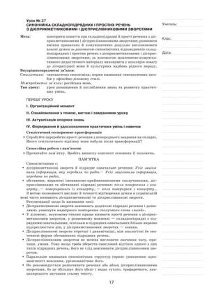 17
Учитель:
Клас:
Дата:
Урок № 37  
СИНОНІМІКА СКЛАДНОПІДРЯДНИХ І ПРОСТИХ РЕЧЕНЬ
З ДІЄПРИКМЕТНИКОВИМИ І ДІЄПРИСЛІВНИКОВИМИ ЗВОРОТАМИ
Мета:	 повторити поняття про складнопідрядні й прості речення з діє-
прикметниковими і дієприслівниковими зворотами; розвивати
вміння правильно й  комунікативно доцільно висловлювати
власні думки за допомогою синонімічних відповідників склад-
нопідрядних і простих речень з дієприкметниковими і дієприс-
лівниковими зворотами; за допомогою мовленнєво‑комуніка-
тивного дидактичного матеріалу виховувати у школярів повагу
до літературної мови й  культурних надбань рідного народу.
Внутрішньопредметні зв’язки:
Стилістика:	 синтаксична синоніміка; норми вживання синтаксичних засо-
бів у офіційно-діловому стилі.
Міжпредметні зв’язки: російська мова.
Тип уроку:	 урок розширення й  поглиблення знань та  розвитку практич-
них умінь.
ПЕРЕБІГ УРОКУ
І. Організаційний момент
ІІ. Ознайомлення з темою, метою і завданнями уроку
ІІІ. Актуалізація опорних знань
IV. Формування й удосконалення практичних умінь і навичок
Стилістичний експеримент-трансформація
	Спробуйте переробити прості речення з попереднього завдання на складні.
Якого стилістичного відтінку вони набули після трансформації?
Самостійна робота з пам’яткою
	Прочитайте пам’ятку. Зробіть виписку-конспект основних її положень.
Пам’ятка
Синонімічними є:
	 дієприкметникові звороти й  підрядне означальне речення: Усіх заціка-
вила інформація, яку передали по  радіо. — Усіх зацікавила інформація,
передана по радіо;
	 обставини, виражені іменниково‑прийменниковими сполучниками, діє-
прислівниками та  обставинні підрядні речення: після повернення з  кон-
церту… — повернувшись із  концерту… — коли повернувся з  концерту…
З метою економності вислову й точності відтворення думки в українській
мові часто вживають дієприкметникові та дієприслівникові звороти.
Рекомендації щодо їх вживання такі:
	 Дієприкметникові звороти замінюють додаткові підрядні речення і дозво-
ляють уникнути надмірного повторення сполучного слова «який».
	 У діловому, науковому стилях краще вживати прості речення з дієприк-
метниковим зворотом, у  розмовному мовленні  — складнопідрядні з  під-
рядними означальними, оскільки в підрядних означальних бліьше виразно
підкреслюється дія, у дієприкметникових зворотах — ознака.
	 Дієприслівникові звороти коротші і динамічніші, ніж аналогічні їм зна-
ченнєві форми обставинних підрядних речень.
	 Дієприслівниковим зворотом не  можна висловити значення часу, при-
чини, умови. Тому якщо треба зберегти смисловий відтінок одного з цих
типів підрядних речень, його не слід замінювати дієприслівниковим зво-
ротом.
	 Паралельне вживання синонімічних структур сприяє уникненню одно-
манітності мовлення, урізноманітнює його.
	Не рекомендується розпочинати речення або абзац дієприслівниковими
зворотами, бо це збільшує його обсяг і  надає сухого, трафаретного, кан-
целярського звучання усьому тексту.
 