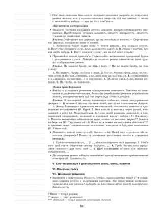 18
	 Оскільки смислова близькість дієприслівникових зворотів до  підрядних
речень менша, ніж у  прикметникових зворотів, під час заміни  — якщо
є можливість вибору — про це слід пам’ятати.
Лінгвістичне коструювання
	Виділені частини складних речень замініть дієприкметниковими зво-
ротами. Перебудовані речення запишіть, звороти підкресліть. Поясніть
уживання розділових знаків.
Зразок: Стрічатиме нас деревце, що ми посадили в юності. — Стрічатиме
нас деревце, посаджене нами в юності.
1. Зневажена тобою рідна мова  — немов діброва, яку знищив вогонь.
2. Поет стає корінням лісу, який називають народ. 3. В історії є постаті, про
які люди забули. 4. Вірте кожному слову, що ви від мене почули!
	Прочитайте подані прислів’я. Перепишіть, вставляючи пропущені букви
і розкриваючи дужки. Доберіть до поданих речень синонімічні конструк-
ції з підрядними умови.
Зразок. Не  знаючи броду, не  лізь у  воду. — Як  не  знаєш броду, не  лізь
у воду.
1. Не/знаюч.. броду, не/лізь у  воду. 2.  Не/ро..бивши краш..нки, не/сп..
чеш яєчні. 3. Не/нах..лившись, з кр..ниці води не/нап’єш..ся. 4. Не/навчивши
в  п..люшках, не/навчиш.. і  в  подушках. 5.  М..ясом хвал..т..ся, юшки не/
ївши. 6. Не/скуби, не/повивши.
Мовна трансформація
	Знайдіть у  поданих реченнях відокремлене означення. Замініть ці озна-
чення підрядними частинами. Запишіть перебудовані речення українською
мовою, використовуючи під час перекладу слова з довідки.
Зразок: В  последний месяц произошли события, очень расстроившие
Андрея. — В  останній місяць сталися події, що дуже схвилювали Андрія.
1. Автор благодарит практиков‑воспитателей, оказавших помощь в  про-
ведении исследования (Р. Буре). 2.  Они пошли к  мостику через ручей, впа-
давший в  реку (К. Паустовский). 3.  Окно моей комнаты выходило в  сад,
заросший смородиной, малиной и крапивой вдоль* забора (Ю. Казаков).
4. Полосы солнечных отблесков от волн, поднятых веслами, мерно** бежали
по берегам (К. Паустовский). 5. Язык есть самая живая, самая обильная***
и прочная связь, соединяющая отжившие, живущие и будущие поколения
(К. Ушинский).
	Доповніть подані конструкції. Запишіть їх. Який вид підрядних обста-
винних утворився? Поясніть уживання розділових знаків в  утворених
реченнях.
1. Щоб досягнути успіху, …. 2. …, аби відшліфувати свій характер. 3. В ім’я
того щоб стати корисним своєму народові, …. 4.  Треба багато часу приді-
ляти самоосвіті для того, щоб …. 5.  Щоб налагодити зв’язки між містами-
побратимами, …
	До утворених речень доберіть синонімічні прості іменниково‑прийменникові
конструкції. Запишіть їх.
V. Систематизація й узагальнення знань, умінь, навичок
VI. Підсумок уроку
VII. Домашнє завдання
	Виписати з підручника (біології, історії, правознавства тощо) 7–8 склад-
нопідрядних речень з  підрядними причини. Які сполучники найхарак-
терніші для цих речень? Доберіть до них синонімічні прості конструкції.
Записати їх.
* Вдоль — (укр.) уздовж;
** мерно — (укр.) розмірено;
*** обильный — (укр.) пишний, розкішний, багатий.
 